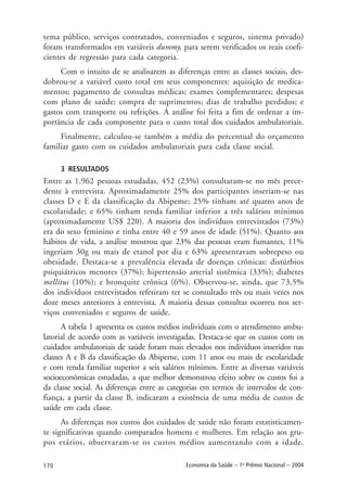 170 Economia da Saúde – 1o
Prêmio Nacional – 2004
tema público, serviços contratados, conveniados e seguros, sistema privado)
foram transformados em variáveis dummy, para serem verificados os reais coefi-
cientes de regressão para cada categoria.
Com o intuito de se analisarem as diferenças entre as classes sociais, des-
dobrou-se a variável custo total em seus componentes: aquisição de medica-
mentos; pagamento de consultas médicas; exames complementares; despesas
com plano de saúde; compra de suprimentos; dias de trabalho perdidos; e
gastos com transporte ou refeições. A análise foi feita a fim de ordenar a im-
portância de cada componente para o custo total dos cuidados ambulatoriais.
Finalmente, calculou-se também a média do percentual do orçamento
familiar gasto com os cuidados ambulatoriais para cada classe social.
3 RESULTADOS
Entre as 1.962 pessoas estudadas, 452 (23%) consultaram-se no mês prece-
dente à entrevista. Aproximadamente 25% dos participantes inseriam-se nas
classes D e E da classificação da Abipeme; 25% tinham até quatro anos de
escolaridade; e 65% tinham renda familiar inferior a três salários mínimos
(aproximadamente US$ 220). A maioria dos indivíduos entrevistados (73%)
era do sexo feminino e tinha entre 40 e 59 anos de idade (51%). Quanto aos
hábitos de vida, a análise mostrou que 23% das pessoas eram fumantes, 11%
ingeriam 30g ou mais de etanol por dia e 63% apresentavam sobrepeso ou
obesidade. Destaca-se a prevalência elevada de doenças crônicas: distúrbios
psiquiátricos menores (37%); hipertensão arterial sistêmica (33%); diabetes
mellitus (10%); e bronquite crônica (6%). Observou-se, ainda, que 73,5%
dos indivíduos entrevistados referiram ter se consultado três ou mais vezes nos
doze meses anteriores à entrevista. A maioria dessas consultas ocorreu nos ser-
viços conveniados e seguros de saúde.
A tabela 1 apresenta os custos médios individuais com o atendimento ambu-
latorial de acordo com as variáveis investigadas. Destaca-se que os custos com os
cuidados ambulatoriais de saúde foram mais elevados nos indivíduos inseridos nas
classes A e B da classificação da Abipeme, com 11 anos ou mais de escolaridade
e com renda familiar superior a seis salários mínimos. Entre as diversas variáveis
socioeconômicas estudadas, a que melhor demonstrou efeito sobre os custos foi a
da classe social. As diferenças entre as categorias em termos de intervalos de con-
fiança, a partir da classe B, indicaram a existência de uma média de custos de
saúde em cada classe.
As diferenças nos custos dos cuidados de saúde não foram estatisticamen-
te significativas quando comparados homens e mulheres. Em relação aos gru-
pos etários, observaram-se os custos médios aumentando com a idade.
 