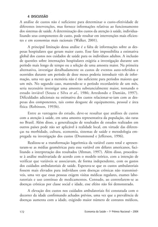172 Economia da Saúde – 1o
Prêmio Nacional – 2004
4 DISCUSSÃO
A análise de custos não é suficiente para determinar o custo-efetividade de
diferentes intervenções, mas fornece informações relativas ao funcionamento
dos sistemas de saúde. A determinação dos custos da atenção à saúde, individua-
lizando seus componentes de custo, pode resultar em intervenções mais eficien-
tes e em economias mais racionais (Walker, 2001).
A principal limitação dessa análise é a falta de informações sobre as des-
pesas hospitalares que geram maior custo. Esse fato impossibilita a estimativa
global dos custos nos cuidados de saúde para os indivíduos adultos. A inclusão
de questões sobre internações hospitalares exigiria a investigação durante um
período mais longo de tempo ou a seleção de uma amostra maior. Na primeira
alternativa, investigar detalhadamente os custos de eventos auto-referidos e
ocorridos durante um período de doze meses poderia introduzir viés de infor-
mação, uma vez que a memória não é tão suficiente para períodos maiores que
um mês. No segundo caso, mantendo-se o período recordatório de um mês,
seria necessário investigar uma amostra substancialmente maior, tornando o
estudo inviável (Souza e Silva et al., 1986; Arredondo e Damián, 1997).
Dificuldades adicionais na estimativa dos custos relacionar-se-iam com as des-
pesas dos componentes, tais como desgaste de equipamento, pessoal e área
física (Robinson, 1993b).
Entre as vantagens do estudo, deve-se ressaltar que análises de custos
com a atenção à saúde, em uma amostra representativa da população, são raras
no Brasil. Além disso, a generalização de resultados de estudos realizados em
outros países pode não ser aplicável à realidade local, em virtude das diferen-
ças na morbidade, cultura, economia, sistemas de saúde e metodologia em-
pregada na investigação dos custos (Drummond e Jefferson, 1996).
Realizou-se a transformação logarítmica da variável custo total e apresen-
taram-se as médias geométricas para essa variável em dólares americanos, faci-
litando a interpretação dos resultados (Altman, 1997). Além disso, procedeu-
se à análise multivariada de acordo com o modelo teórico, com a intenção de
verificar que variáveis se associavam, de forma independente, com os gastos
dos cuidados ambulatoriais de saúde. Esperava-se que os custos ambulatoriais
fossem mais elevados para indivíduos com doenças crônicas não transmissí-
veis, uma vez que essas pessoas exigem visitas médicas regulares, exames labo-
ratoriais e uso contínuo de medicamentos. Contudo, ao controlarem-se as
doenças crônicas por classe social e idade, esse efeito não foi demonstrado.
A elevação dos custos nos cuidados ambulatoriais foi constatada com o
decorrer da idade confirmando achados prévios, uma vez que a prevalência de
doenças aumenta com a idade, exigindo maior número de contatos médicos,
 