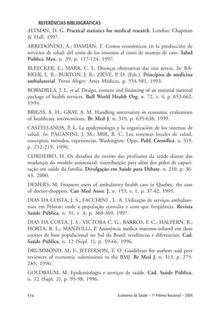 174 Economia da Saúde – 1o
Prêmio Nacional – 2004
REFERÊNCIAS BIBLIOGRÁFICAS
ALTMAN, D. G. Practical statistics for medical research. London: Chapman
& Hall, 1997.
ARREDONDO, A.; DAMIÁN, T. Costos económicos en la producción de
servicios de salud: del costo de los insumos al costo de manejo de caso. Salud
Publica Mex, n. 39, p. 117-124, 1997.
BLEECKER, E.; MARK, C. L. Doenças obstrutivas das vias aéreas. In: BA-
RKER, L. R.; BURTON, J. R.; ZIEVE, P. D. (Eds.). Princípios de medicina
ambulatorial. Porto Alegre: Artes Médicas, p. 554-581, 1993.
BOBADILLA, J. L. et al. Design, content and financing of an essential national
package of health services. Bull World Health Org, n. 72, v. 4, p. 653-662,
1994.
BRIGSS, A. H.; GRAY, A. M. Handling uncertainty in economic evaluations
of healthcare interventions. Br Med J, n. 319, p. 635-638, 1999.
CASTELLANOS, P. L. La epidemiologia y la organización de los sistemas de
salud. In: PAGANINI, J. M.; MIR, R. C. Los sistemas locales de salud,
conceptos, métodos, experiencias. Washington: Opas, Publ. Científica, n. 519,
p. 212-219, 1990.
CORDEIRO, H. Os desafios do ensino das profissões da saúde diante das
mudanças do modelo assistencial: contribuição para além dos pólos de capaci-
tação em saúde da família. Divulgação em Saúde para Debate, n. 210, p. 36-
43, 2000.
DEMERS, M. Frequent users of ambulatory health care in Quebec: the case
of doctor-shoppers. Can Med Assoc J, n. 153, v. 1, p. 37-42, 1995.
DIAS DA COSTA, J. S.; FACCHINI , L. A. Utilização de serviços ambulato-
riais em Pelotas: onde a população consulta e com que freqüência. Revista
Saúde Pública, n. 31, v .4, p. 360-369, 1997.
DIAS DA COSTA, J. S.; VICTORA C. G.; BARROS, F. C.; HALPERN, R.;
HORTA, B. L.; MANZOLLI, P. Assistência médica materno-infantil em duas
coortes de base populacional no Sul do Brasil: tendências e diferenciais. Cad.
Saúde Pública, n. 12 (Supl. 1), p. 59-66, 1996.
DRUMMOND, M. F.; JEFFERSON, T. O. Guidelines for authors and peer
reviewers of economic submissions to the BMJ. Br Med J, n. 313, p. 275-
283, 1996.
GOLDBAUM, M. Epidemiologia e serviços de saúde. Cad. Saúde Pública,
n. 12 (Supl. 2), p. 95-98, 1996.
 