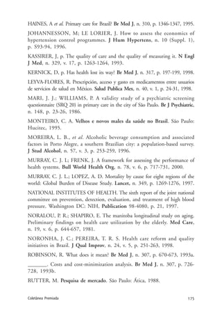 175Coletânea Premiada
HAINES, A et al. Primary care for Brazil? Br Med J, n. 310, p. 1346-1347, 1995.
JOHANNESSON, M; LE LORIER, J. How to assess the economics of
hypertension control programmes. J Hum Hypertens, n. 10 (Suppl. 1),
p. S93-94, 1996.
KASSIRER, J, p. The quality of care and the quality of measuring it. N Engl
J Med, n. 329, v. 17, p. 1263-1264, 1993.
KERNICK, D, p. Has health lost its way? Br Med J, n. 317, p. 197-199, 1998.
LEYVA-FLORES, R. Prescripción, acceso y gasto en medicamentos entre usuarios
de servicios de salud en México. Salud Publica Mex, n. 40, v. 1, p. 24-31, 1998.
MARI, J. J.; WILLIAMS, P. A validity study of a psychiatric screening
questionnaire (SRQ 20) in primary care in the city of São Paulo. Br J Psychiatric,
n. 148, p. 23-26, 1986.
MONTEIRO, C. A. Velhos e novos males da saúde no Brasil. São Paulo:
Hucitec, 1995.
MOREIRA, L. B., et al. Alcoholic beverage consumption and associated
factors in Porto Alegre, a southern Brazilian city: a population-based survey.
J Stud Alcohol, n. 57, v. 3, p. 253-259, 1996.
MURRAY, C. J. L; FRENK, J. A framework for assessing the performance of
health systems. Bull World Health Org, n. 78, v. 6, p. 717-731, 2000.
MURRAY, C. J. L.; LOPEZ, A. D. Mortality by cause for eight regions of the
world: Global Burden of Disease Study. Lancet, n. 349, p. 1269-1276, 1997.
NATIONAL INSTITUTES OF HEALTH. The sixth report of the joint national
committee on prevention, detection, evaluation, and treatment of high blood
pressure. Washington DC: NIH, Publication 98-4080, p. 21, 1997.
NORALOU, P. R.; SHAPIRO, E. The manitoba longitudinal study on aging.
Preliminary findings on health care utilization by the elderly. Med Care,
n. 19, v. 6, p. 644-657, 1981.
NORONHA, J. C.; PEREIRA, T. R. S. Health care reform and quality
initiatives in Brazil. J Qual Improv, n. 24, v. 5, p. 251-263, 1998.
ROBINSON, R. What does it mean? Br Med J, n. 307, p. 670-673, 1993a.
_______. Costs and cost-minimization analysis. Br Med J, n. 307, p. 726-
728, 1993b.
RUTTER, M. Pesquisa de mercado. São Paulo: Ática, 1988.
 