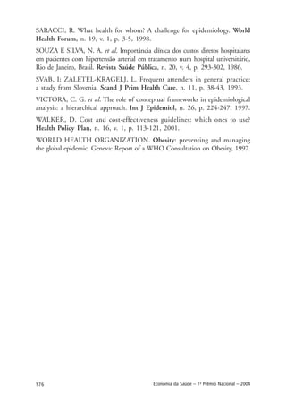 176 Economia da Saúde – 1o
Prêmio Nacional – 2004
SARACCI, R. What health for whom? A challenge for epidemiology. World
Health Forum, n. 19, v. 1, p. 3-5, 1998.
SOUZA E SILVA, N. A. et al. Importância clínica dos custos diretos hospitalares
em pacientes com hipertensão arterial em tratamento num hospital universitário,
Rio de Janeiro, Brasil. Revista Saúde Pública, n. 20, v. 4, p. 293-302, 1986.
SVAB, I; ZALETEL-KRAGELJ, L. Frequent attenders in general practice:
a study from Slovenia. Scand J Prim Health Care, n. 11, p. 38-43, 1993.
VICTORA, C. G. et al. The role of conceptual frameworks in epidemiological
analysis: a hierarchical approach. Int J Epidemiol, n. 26, p. 224-247, 1997.
WALKER, D. Cost and cost-effectiveness guidelines: which ones to use?
Health Policy Plan, n. 16, v. 1, p. 113-121, 2001.
WORLD HEALTH ORGANIZATION. Obesity: preventing and managing
the global epidemic. Geneva: Report of a WHO Consultation on Obesity, 1997.
 