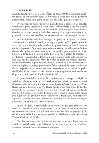 184 Economia da Saúde – 1o
Prêmio Nacional – 2004
1 INTRODUÇÃO
Inserida nas atribuições do Sistema Único de Saúde (SUS), a vigilância sanitá-
ria destaca-se por envolver ações de prevenção à saúde pelo uso do poder de
polícia estatal sobre uma gama variada de atividades, produtos e serviços.
Por se relacionar não a um serviço prestado, mas a imposições de medidas
coercitivas, a polícia sanitária é – por vezes – subvalorizada diante das demais
políticas de saúde. Não obstante, sua importância é vital não apenas como método
de otimizar recursos do setor saúde, bem como para a regulação de mercados,
garantindo condições de equilíbrio para o consumidor e para o capital humano.
A economia da saúde deve investigar as operações da vigilância sanitária,
a fim de oferecer subsídios técnicos para que o gestor do SUS possa racionali-
zar o uso de seus recursos, valorizando ações preventivas em relação à assistên-
cia de recuperação. Para tanto, cabe também analisar os reflexos econômicos
da ação da vigilância, tanto como agente fiscalizador quanto sujeito ativo tri-
butário, e tanto para o Estado como para os demais atores do mercado –
produtores e consumidores. Interessa a este estudo o modo diferenciado em
que se dá seu financiamento. Além das verbas oriundas dos repasses orçamen-
tários, incrementadas pela recente medida de vinculação de receitas para a
saúde, a vigilância sanitária possui como fonte principal de receita a cobrança
de taxa específica e de multas, todas em decorrência do exercício do poder
fiscalizador. Como dinamizar esses recursos? Como aprimorar os mecanismos
de gastos com as ações de fiscalização sanitária?
O presente trabalho busca verificar as fontes de recursos para a vigilância
sanitária, enfocando, sobretudo, os modelos de arrecadação de taxas. A título
de comparação, foram investigados os exemplos da Agência Nacional de Vigi-
lância Sanitária (Anvisa) e da Vigilância Sanitária do Município do Recife,
Estado de Pernambuco. A partir de então, foi possível elaborar os moldes de
uma nova proposta de cobrança da taxa, a fim de garantir maior justiça fiscal,
pela adequação aos gastos do Poder Público com a fiscalização, mantendo-se o
equilíbrio orçamentário com aumento da arrecadação e corrigindo distorções
observadas no ambiente da microeconomia.
Atesta-se, ainda, a necessidade de se vincular os recursos auferidos por
meio da cobrança de multas em decorrência de infrações de natureza adminis-
trativo-sanitárias, arrecadadas voluntariamente ou por meio de processo judi-
cial de execução fiscal a uma conta específica da vigilância sanitária dentro do
Fundo Municipal de Saúde.
Por fim, indica-se uma nova orientação nos gastos com licenciamento
sanitário, possibilitando maior cobertura de produtos e serviços, mantendo-se
a mesma estrutura física e de recursos humanos.
 