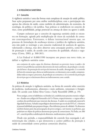 185Coletânea Premiada
2 AVIGILÂNCIA SANITÁRIA
2.1 Conceito
A vigilância sanitária é uma das formas mais complexas de atuação da saúde pública.
Suas ações perpassam por uma análise multidisciplinar, com a participação não
apenas das ciências da saúde, como também da administração, da economia, da
sociologia, da política e da jurídica. Suas práticas se estabelecem no conceito de
risco, como possibilidade, perigo potencial ou ameaça de dano ou agravo à saúde.
Cumpre esclarecer que o conceito de segurança sanitária ainda se encon-
tra em formação, agitada pela multiplicação de riscos da sociedade de consu-
mo contemporânea. Entretanto, o debate internacional mostra que, no
processo de formulação do arcabouço técnico e jurídico da vigilância sanitária,
esta não pode se restringir a um conceito tradicional de ausência de agravos,
valorizando a doença, mas deve absorver uma concepção positiva, como fator
de promoção à saúde, de acordo com conceitos de qualidade, eficácia e segu-
rança (Costa, 2003, p. 360-361).
A Lei Federal no
8.080/1990 incorpora um pouco essa nova visão, ao
definir a vigilância sanitária como
um conjunto de ações capaz de eliminar, diminuir ou prevenir riscos à saúde e de
intervir nos problemas sanitários decorrentes do meio ambiente, da produção e circula-
ção de bens e da prestação de serviços de interesse da saúde, abrangendo: i) o controle
debensdeconsumoque,diretaouindiretamente,serelacionemcomasaúde,compreen-
didas todas as etapas e processos, da produção ao consumo; e ii) o controle da prestação
de serviços que se relacionam direta ou indiretamente com a saúde.
2.2 Histórico
As práticas de atenção à vigilância sanitária, na forma de controle sobre exercício
da medicina, medicamentos, alimentos e meio ambiente, remontam à Antigüi-
dade. De acordo com Ediná Alves Costa e Suely Rozenfeld (2000, p. 19):
Povosantigos,comoosbabilônioseoshindús(sic),estabelecerampreceitosmoraisereligio-
sos–fixadosnoscódigosdeHamurabiedeUr-Namu,respectivamente–eregrassobrea
conduta dos profissionais que tratavam das doenças. A saúde era considerada essencial à
dignidadehumana.AchadosarqueológicosdemonstramquenoséculoXVIa.C.ohomem
jápossuíahabilidadeparapreparardrogas,elhesdelimitarprazosdevalidade.Osalimentos
também faziam parte das preocupações de povos antigos, e até mesmo os perfumes, que
poderiam ser objeto de práticas desonestas por parte de comerciantes. Na Índia, em 300
a.C.,umaleiproibiuaadulteraçãodealimentos,medicamentoseperfumes.
Desde este período, a responsabilidade do controle fora outorgada à ad-
ministração das cidades, o que demonstra o caráter público da proteção à
saúde da comunidade contra práticas comerciais abusivas.
 