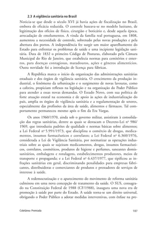 187Coletânea Premiada
2.3 A vigilância sanitária no Brasil
Noticia-se que desde o século XVI já havia ações de fiscalização no Brasil,
embora de eficácia reduzida. O controle baseava-se no modelo lusitano, de
legitimação dos ofícios de físico, cirurgião e boticário e, desde aquela época,
arrecadação de emolumentos. A vinda da família real portuguesa, em 1808,
aumentou a necessidade de controle, sobretudo pelas novas produções e pela
abertura dos portos. A independência fez surgir um maior aparelhamento do
Estado para enfrentar os problemas de saúde e uma incipiente legislação sani-
tária. Data de 1832 o primeiro Código de Posturas, elaborado pela Câmara
Municipal do Rio de Janeiro, que estabelecia normas para cemitérios e enter-
ros, para doenças contagiosas, matadouros, ações e gêneros alimentícios.
Outra novidade foi a introdução de licença para fábricas.
A República marca o início da organização das administrações sanitárias
estaduais e dos órgãos de vigilância sanitária. O crescimento da produção in-
dustrial, o fenômeno da urbanização e o surgimento de novas lavouras, como
a cafeeira, propiciam reflexos na legislação e na organização do Poder Público
para atender a essas novas demandas. O Estado Novo, com sua política de
forte atuação estatal na economia e de apoio às ações de industrialização do
país, amplia os órgãos de vigilância sanitária e a regulamentação de setores,
especialmente das profissões da área de saúde, alimentos e fármacos. Tal com-
portamento permaneceu mesmo após o fim da Era Vargas.
Os anos 1960/1970, ainda sob o governo militar, assistiram à consolida-
ção das regras sanitárias, dentre as quais se destacam o Decreto-Lei no
986/
1969, que introduziu padrões de qualidade e normas básicas sobre alimentos;
a Lei Federal no
5.991/1973, que disciplina o comércio de drogas, medica-
mentos, insumos farmacêuticos e correlatos; a Lei Federal no
6.360/1976,
considerada a Lei de Vigilância Sanitária, por normatizar as operações indus-
triais sobre as quais se sujeitam medicamentos, drogas, insumos farmacêuti-
cos, correlatos, cosméticos, produtos de higiene e perfumes, saneantes domis-
sanitários, embalagens e rotulagens, estabelecimentos produtores, meios de
transporte e propaganda; e a Lei Federal no
6.437/1977, que tipificou as in-
frações sanitárias em geral, discriminando penalidades para empresas fabri-
cantes, distribuidoras e comerciantes de produtos e prestadores de serviços de
interesse à saúde.
A redemocratização e o aparecimento do movimento de reforma sanitária
culminou em uma nova concepção de tratamento da saúde. O SUS, consagra-
do na Constituição Federal de 1988 (CF/1988), inaugura uma nova era de
promoção à saúde por parte do Estado. A saúde torna-se um direito universal,
obrigando o Poder Público a adotar medidas interventivas, com ênfase na pre-
 