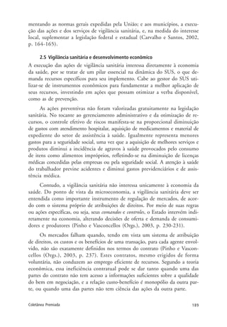 189Coletânea Premiada
mentando as normas gerais expedidas pela União; e aos municípios, a execu-
ção das ações e dos serviços de vigilância sanitária, e, na medida do interesse
local, suplementar a legislação federal e estadual (Carvalho e Santos, 2002,
p. 164-165).
2.5 Vigilância sanitária e desenvolvimento econômico
A execução das ações de vigilância sanitária interessa diretamente à economia
da saúde, por se tratar de um pilar essencial na dinâmica do SUS, o que de-
manda recursos específicos para seu implemento. Cabe ao gestor do SUS uti-
lizar-se de instrumentos econômicos para fundamentar a melhor aplicação de
seus recursos, investindo em ações que possam otimizar a verba disponível,
como as de prevenção.
As ações preventivas não foram valorizadas gratuitamente na legislação
sanitária. No tocante ao gerenciamento administrativo e da otimização de re-
cursos, o controle efetivo de riscos manifesta-se na proporcional diminuição
de gastos com atendimento hospitalar, aquisição de medicamentos e material de
expediente do setor de assistência à saúde. Igualmente representa menores
gastos para a seguridade social, uma vez que a aquisição de melhores serviços e
produtos diminui a incidência de agravos à saúde provocados pelo consumo
de itens como alimentos impróprios, refletindo-se na diminuição de licenças
médicas concedidas pelas empresas ou pela seguridade social. A atenção à saúde
do trabalhador previne acidentes e diminui gastos previdenciários e de assis-
tência médica.
Contudo, a vigilância sanitária não interessa unicamente à economia da
saúde. Do ponto de vista da microeconomia, a vigilância sanitária deve ser
entendida como importante instrumento de regulação de mercados, de acor-
do com o sistema próprio de atribuições de direitos. Por meio de suas regras
ou ações específicas, ou seja, seus comandos e controles, o Estado intervém indi-
retamente na economia, alterando decisões de oferta e demanda de consumi-
dores e produtores (Pinho e Vasconcellos (Orgs.), 2003, p. 230-231).
Os mercados falham quando, tendo em vista um sistema de atribuição
de direitos, os custos e os benefícios de uma transação, para cada agente envol-
vido, não são exatamente definidos nos termos do contrato (Pinho e Vascon-
cellos (Orgs.), 2003, p. 237). Estes contratos, mesmo erigidos de forma
voluntária, não conduzem ao emprego eficiente de recursos. Segundo a teoria
econômica, essa ineficiência contratual pode se dar tanto quando uma das
partes do contrato não tem acesso a informações suficientes sobre a qualidade
do bem em negociação, e a relação custo-benefício é monopólio da outra par-
te, ou quando uma das partes não tem ciência das ações da outra parte.
 