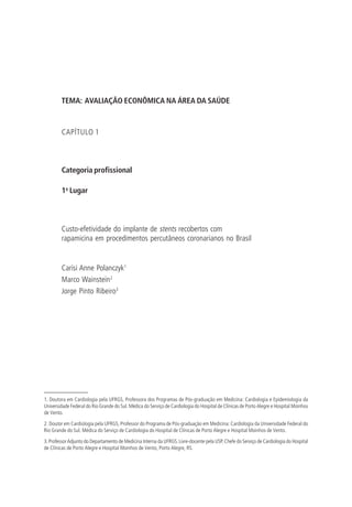 TEMA: AVALIAÇÃO ECONÔMICA NA ÁREA DA SAÚDE
CAPÍTULO 1
Categoria profissional
1o
Lugar
Custo-efetividade do implante de stents recobertos com
rapamicina em procedimentos percutâneos coronarianos no Brasil
Carísi Anne Polanczyk1
Marco Wainstein2
Jorge Pinto Ribeiro3
1. Doutora em Cardiologia pela UFRGS, Professora dos Programas de Pós-graduação em Medicina: Cardiologia e Epidemiologia da
Universidade Federal do Rio Grande do Sul. Médica do Serviço de Cardiologia do Hospital de Clínicas de Porto Alegre e Hospital Moinhos
de Vento.
2. Doutor em Cardiologia pela UFRGS, Professor do Programa de Pós-graduação em Medicina: Cardiologia da Universidade Federal do
Rio Grande do Sul. Médica do Serviço de Cardiologia do Hospital de Clínicas de Porto Alegre e Hospital Moinhos de Vento.
3.ProfessorAdjunto do Departamento de Medicina Interna da UFRGS.Livre-docente pela USP.Chefe do Serviço de Cardiologia do Hospital
de Clínicas de Porto Alegre e Hospital Moinhos de Vento, Porto Alegre, RS.
 