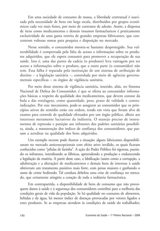 190 Economia da Saúde – 1o
Prêmio Nacional – 2004
Em uma sociedade de consumo de massa, a liberdade contratual é suavi-
zada pela necessidade de bens em larga escala, distribuídos por grupos econô-
micos cada vez mais fortes, por meio de contratos de adesão. Assim, a dispensa
de itens como medicamentos e demais insumos farmacêuticos é praticamente
exclusividade de uma gama restrita de grandes empresas fabricantes, que con-
centram vultosas somas para pesquisa e disposição no mercado.
Nesse sentido, o consumidor mostra-se bastante desprotegido. Sua vul-
nerabilidade é comprovada pela falta de acesso a informações sobre os produ-
tos adquiridos, que ele espera consumir para promover a recuperação de sua
saúde. Isto é, uma das partes da cadeia (o produtor) leva vantagem por ter
acesso a informações sobre o produto, que a outra parte (o consumidor) não
tem. Essa falha é reparada pela instituição de um sistema de atribuição de
direitos – a legislação sanitária –, controlada por meio de agências governa-
mentais específicas – os órgãos de vigilância sanitária.
Por meio desse sistema de vigilância sanitária, inserido, aliás, no Sistema
Nacional de Defesa do Consumidor, é que se oferta ao consumidor informa-
ções básicas a respeito da qualidade dos medicamentos, que devem constar da
bula e das rotulagens, como quantidade, peso, prazo de validade e contra-
indicações. Por esse mecanismo, pode-se assegurar ao consumidor que os prin-
cípios ativos do remédio estão em ordem, tendo em vista que foram alvo de
exames para controle de qualidade efetuados por um órgão público, alheio aos
interesses meramente lucrativos da indústria. O manejo preciso de instru-
mentos de repressão e punição aos infratores dos padrões sanitários possibili-
ta, ainda, a manutenção dos índices de confiança dos consumidores, que pas-
sam a acreditar na qualidade dos bens adquiridos.
Um exemplo recente pode ilustrar a situação: alguns fabricantes disponibili-
zaram no mercado anticoncepcionais com efeito ativo inválido, os quais ficaram
conhecidos como “pílulas de farinha”. A ação do Poder Público foi rigorosa, punin-
do os infratores, interditando as fábricas, apreendendo a produção e endurecendo
a legislação da matéria. A partir deste caso, a falsificação (assim como a corrupção, a
adulteração e a alteração) de medicamentos e demais bens de interesse à saúde
obtiveram um tratamento punitivo mais forte, com penas maiores e ganhando o
status de crime hediondo. Tal conduta debelou uma crise de confiança no merca-
do, que certamente atingiria a cotação de toda a indústria farmacêutica.
Em contrapartida, a disponibilidade de bens de consumo que não provo-
quem danos à saúde e à segurança dos consumidores contribui para a melhoria das
condições gerais de vida da população. Se há qualidade no consumo de alimentos,
bebidas e da água, há menor índice de doenças provocadas por vetores ligados a
estes produtos. Se as empresas atendem às condições de saúde do trabalhador,
 