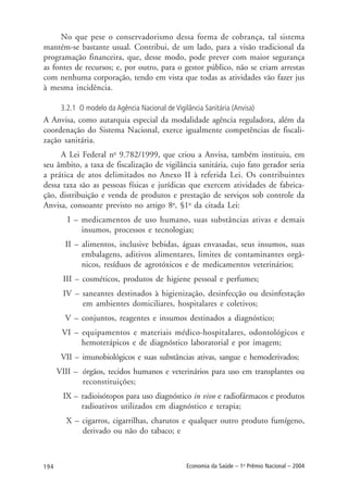 194 Economia da Saúde – 1o
Prêmio Nacional – 2004
No que pese o conservadorismo dessa forma de cobrança, tal sistema
mantém-se bastante usual. Contribui, de um lado, para a visão tradicional da
programação financeira, que, desse modo, pode prever com maior segurança
as fontes de recursos; e, por outro, para o gestor público, não se criam arrestas
com nenhuma corporação, tendo em vista que todas as atividades vão fazer jus
à mesma incidência.
3.2.1 O modelo da Agência Nacional de Vigilância Sanitária (Anvisa)
A Anvisa, como autarquia especial da modalidade agência reguladora, além da
coordenação do Sistema Nacional, exerce igualmente competências de fiscali-
zação sanitária.
A Lei Federal no
9.782/1999, que criou a Anvisa, também instituiu, em
seu âmbito, a taxa de fiscalização de vigilância sanitária, cujo fato gerador seria
a prática de atos delimitados no Anexo II à referida Lei. Os contribuintes
dessa taxa são as pessoas físicas e jurídicas que exercem atividades de fabrica-
ção, distribuição e venda de produtos e prestação de serviços sob controle da
Anvisa, consoante previsto no artigo 8o
, §1o
da citada Lei:
I – medicamentos de uso humano, suas substâncias ativas e demais
insumos, processos e tecnologias;
II – alimentos, inclusive bebidas, águas envasadas, seus insumos, suas
embalagens, aditivos alimentares, limites de contaminantes orgâ-
nicos, resíduos de agrotóxicos e de medicamentos veterinários;
III – cosméticos, produtos de higiene pessoal e perfumes;
IV – saneantes destinados à higienização, desinfecção ou desinfestação
em ambientes domiciliares, hospitalares e coletivos;
V – conjuntos, reagentes e insumos destinados a diagnóstico;
VI – equipamentos e materiais médico-hospitalares, odontológicos e
hemoterápicos e de diagnóstico laboratorial e por imagem;
VII – imunobiológicos e suas substâncias ativas, sangue e hemoderivados;
VIII – órgãos, tecidos humanos e veterinários para uso em transplantes ou
reconstituições;
IX – radioisótopos para uso diagnóstico in vivo e radiofármacos e produtos
radioativos utilizados em diagnóstico e terapia;
X – cigarros, cigarrilhas, charutos e qualquer outro produto fumígeno,
derivado ou não do tabaco; e
 