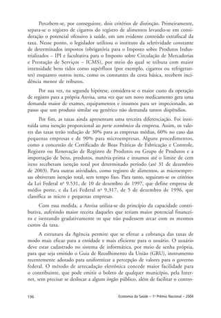 196 Economia da Saúde – 1o
Prêmio Nacional – 2004
Percebem-se, por conseguinte, dois critérios de distinção. Primeiramente,
separa-se o registro de cigarros do registro de alimentos levando-se em consi-
deração o potencial ofensivo à saúde, em um evidente conteúdo extrafiscal da
taxa. Nesse ponto, o legislador utilizou o instituto da seletividade constante
de determinados impostos (obrigatória para o Imposto sobre Produtos Indus-
trializados – IPI e facultativa para o Imposto sobre Circulação de Mercadorias
e Prestação de Serviços – ICMS), por meio do qual se tributa com maior
intensidade bens tidos como supérfluos (por exemplo, cigarros ou refrigeran-
tes) enquanto outros itens, como os constantes da cesta básica, recebem inci-
dência menor de tributos.
Por sua vez, na segunda hipótese, considera-se o maior custo da operação
de registro para a própria Anvisa, uma vez que um novo medicamento gera uma
demanda maior de exames, equipamentos e insumos para ser inspecionado, ao
passo que um produto similar ou genérico não demanda tantos dispêndios.
Por fim, as taxas ainda apresentam uma terceira diferenciação. Foi insti-
tuída uma isenção proporcional ao porte econômico da empresa. Assim, os valo-
res das taxas terão redução de 30% para as empresas médias, 60% no caso das
pequenas empresas e de 90% para microempresas. Alguns procedimentos,
como a concessão de Certificado de Boas Práticas de Fabricação e Controle,
Registro ou Renovação de Registro de Produtos ou Grupo de Produtos e a
importação de bens, produtos, matéria-prima e insumos até o limite de cem
itens receberam isenção total por determinado período (até 31 de dezembro
de 2003). Para outras atividades, como registro de alimentos, as microempre-
sas obtiveram isenção total, sem tempo fixo. Para tanto, seguiram-se os critérios
da Lei Federal no
9.531, de 10 de dezembro de 1997, que define empresa de
médio porte, e da Lei Federal no
9.317, de 5 de dezembro de 1996, que
classifica as micro e pequenas empresas.
Com essa medida, a Anvisa utiliza-se do princípio da capacidade contri-
butiva, auferindo maior receita daqueles que teriam maior potencial financei-
ro e isentando gradativamente os que não pudessem arcar com os mesmos
custos da taxa.
A estrutura da Agência permite que se efetue a cobrança das taxas de
modo mais eficaz para a entidade e mais eficiente para o usuário. O usuário
deve estar cadastrado no sistema de informática, por meio de senha própria,
para que seja emitido o Guia de Recolhimento da União (GRU), instrumento
recentemente adotado para uniformizar a percepção de valores para o governo
federal. O método de arrecadação eletrônica concede maior facilidade para
o contribuinte, que pode emitir o boleto de qualquer município, pela Inter-
net, sem precisar se deslocar a algum órgão público, além de facilitar o contro-
 