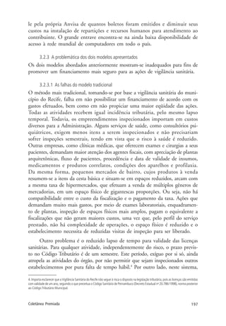 197Coletânea Premiada
le pela própria Anvisa de quantos boletos foram emitidos e diminuir seus
custos na instalação de repartições e recursos humanos para atendimento ao
contribuinte. O grande entrave encontra-se na ainda baixa disponibilidade de
acesso à rede mundial de computadores em todo o país.
3.2.3 A problemática dos dois modelos apresentados
Os dois modelos abordados anteriormente mostram-se inadequados para fins de
promover um financiamento mais seguro para as ações de vigilância sanitária.
3.2.3.1 As falhas do modelo tradicional
O método mais tradicional, tomando-se por base a vigilância sanitária do muni-
cípio do Recife, falha em não possibilitar um financiamento de acordo com os
gastos efetuados, bem como em não propiciar uma maior eqüidade das ações.
Todas as atividades recebem igual incidência tributária, pelo mesmo lapso
temporal. Todavia, os empreendimentos inspecionados importam em custos
diversos para a Administração. Alguns serviços de saúde, como consultórios psi-
quiátricos, exigem menos itens a serem inspecionados e não precisariam
sofrer inspeções semestrais, tendo em vista que o risco à saúde é reduzido.
Outras empresas, como clínicas médicas, que oferecem exames e cirurgias a seus
pacientes, demandam maior atenção dos agentes fiscais, com apreciação de plantas
arquitetônicas, fluxo de pacientes, procedência e data de validade de insumos,
medicamentos e produtos correlatos, condições dos aparelhos e profilaxia.
Da mesma forma, pequenos mercados de bairro, cujos produtos à venda
resumem-se a itens da cesta básica e situam-se em espaços reduzidos, arcam com
a mesma taxa de hipermercados, que efetuam a venda de múltiplos gêneros de
mercadorias, em um espaço físico de gigantescas proporções. Ou seja, não há
compatibilidade entre o custo da fiscalização e o pagamento da taxa. Ações que
demandam muito mais gastos, por meio de exames laboratoriais, enquadramen-
to de plantas, inspeção de espaços físicos mais amplos, pagam o equivalente a
fiscalizações que não geram maiores custos, uma vez que, pelo perfil do serviço
prestado, não há complexidade de operações, o espaço físico é reduzido e o
estabelecimento necessita de reduzidas visitas de inspeção para ser liberado.
Outro problema é o reduzido lapso de tempo para validade das licenças
sanitárias. Para qualquer atividade, independentemente do risco, o prazo previs-
to no Código Tributário é de um semestre. Este período, exíguo por si só, ainda
atropela as atividades do órgão, por não permitir que sejam inspecionados outros
estabelecimentos por pura falta de tempo hábil.4
Por outro lado, neste sistema,
4. Importa esclarecer que a Vigilância Sanitária do Recife não segue à risca o disposto na legislação tributária, pois as licenças são emitidas
com validade de um ano, seguindo o que preceitua o Código Sanitário de Pernambuco (Decreto Estadual no
20.786/1998), norma posterior
ao Código Tributário Municipal.
 
