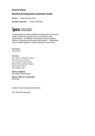 Governo FederalGoverno FederalGoverno FederalGoverno FederalGoverno Federal
Ministério do Planejamento, Orçamento e GestãoMinistério do Planejamento, Orçamento e GestãoMinistério do Planejamento, Orçamento e GestãoMinistério do Planejamento, Orçamento e GestãoMinistério do Planejamento, Orçamento e Gestão
MinistroMinistroMinistroMinistroMinistro – Paulo Bernado Silva
Secretário ExecutivoSecretário ExecutivoSecretário ExecutivoSecretário ExecutivoSecretário Executivo – Nelson Machado
PresidentePresidentePresidentePresidentePresidente
Glauco Arbix
DiretoriaDiretoriaDiretoriaDiretoriaDiretoria
Anna Maria T. Medeiros Peliano
Celso dos Santos Fonseca
Luiz Henrique Proença Soares
Marcelo Piancastelli de Siqueira
Mario Sergio Salerno
Paulo Mansur Levy
Chefe de GabineteChefe de GabineteChefe de GabineteChefe de GabineteChefe de Gabinete
Persio Marco Antonio Davison
Assessor-Chefe de ComunicaçãoAssessor-Chefe de ComunicaçãoAssessor-Chefe de ComunicaçãoAssessor-Chefe de ComunicaçãoAssessor-Chefe de Comunicação
Murilo Lôbo
Ouvidoria: http://www.ipea.gov.br/ouvidoria
URL: http://www.ipea.gov.br
Fundação pública vinculada ao Ministério do Planejamento, Orçamento e
Gestão, o Ipea fornece suporte técnico e institucional às ações
governamentais – possibilitando a formulação de inúmeras políticas
públicas e de programas de desenvolvimento brasileiro – e disponibiliza,
para a sociedade, pesquisas e estudos realizados por seus técnicos.
 