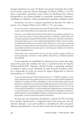 200 Economia da Saúde – 1o
Prêmio Nacional – 2004
princípio igualmente nas taxas. No Brasil, uma parcela minoritária dos estudio-
sos do assunto, como José Marcos Domingues de Oliveira (1998, p. 113-115),
adota a capacidade contributiva como critério de classificação dos tributos,
distinguindo-os em tributos fundados na capacidade contributiva (impostos e
contribuição de melhoria) e tributos graduados pela capacidade contributiva (taxas).
Entretanto, essa não é a posição majoritária da doutrina. Por todos os
autores, cite-se Regina Helena Costa (2003, p. 57), para quem:
As taxas têm caráter remuneratório da atuação do Poder Público, devendo, por isso,
manter razoável equivalência com a despesa por ele efetuada.
Sustentar a necessidade de observância do princípio da capacidade contributiva nas
taxas é não atentar para a natureza dessas imposições tributárias. Significando uma
contraprestação pela atuação do Poder Público, diretamente referida ao contribuinte,
não se pode erigir nas taxas, como critério informador desses tributos, uma circunstân-
cia absolutamente alheia a essa atuação estatal. Vale dizer, se, com a taxa, se pretende
remunerar a atuação estatal, essa remuneração deve reportar-se ao custo da mesma, e não
à capacidade contributiva do sujeito passivo, irrelevante para a hipótese de incidência
ou para a gradação da taxa.
Tanto assim é que o sujeito passivo da taxa, seja rico ou pobre, pagará o tributo na
mesma proporção, consoante o serviço público oferecido ou a atividade de polícia
desencadeada.
O que resguarda essa modalidade de cobrança de taxa, mesmo não ampa-
rada por boa parte dos estudiosos do tema, é o posicionamento do Supremo
Tribunal Federal (STF). Segundo o Pretório Excelso, a capacidade contributi-
va também se aplica às taxas, sobretudo em razão do poder de polícia, confor-
me se depreende de trecho da ementa do Agravo Regimental no Recurso
Extraordinário no
216259/CE:
A taxa de fiscalização da CVM, instituída pela Lei no
7.940/89, qualifica-se como
espécie tributária cujo fato gerador reside no exercício do poder de polícia legalmente
atribuído à Comissão de Valores Mobiliários. A base de cálculo dessa típica taxa de
polícia não se identifica com o patrimônio líquido das empresas, inocorrendo, em con-
seqüência, qualquer situação de ofensa à cláusula vedatória inscrita no art. 145, § 2o
, da
Constituição da República. O critério adotado pelo legislador para a cobrança dessa
taxa de polícia busca realizar o princípio constitucional da capacidade contributiva,
também aplicável a essa modalidade de tributo, notadamente quando a taxa tem, como
fato gerador, o exercício do poder de polícia. Precedentes.
No que pese esses importantes precedentes, a posição do STF está longe
de ser pacífica. Recentemente, a composição desta Corte passou por uma sig-
nificativa alteração, o que pode modificar o entendimento sobre esse ponto.
Ademais, particularmente a taxa da Anvisa ainda não foi motivo de apreciação
 