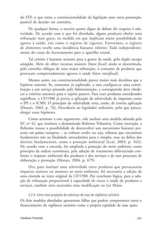 201Coletânea Premiada
do STF, o que torna a constitucionalidade da legislação uma mera presunção,
passível de decisão em contrário.
De qualquer forma, o terceiro ponto digno de debate diz respeito à sele-
tividade. De acordo com o que foi abordado, alguns produtos obtêm uma
tributação mais grave, na medida em que implicam maior possibilidade de
agravo à saúde, tais como o registro de cigarros. Entretanto, o registro
de alimentos recebe uma incidência bastante inferior. Tudo independente-
mente do custo do licenciamento para o aparelho estatal.
Tal critério é bastante atraente para o gestor da saúde, pelo duplo escopo
atingido. Além de obter recursos maiores (fator fiscal) ainda se desestimula,
pelo caminho oblíquo de uma maior tributação, o consumo de produtos que
provocam comprovadamente agravos à saúde (fator extrafiscal).
Mesmo assim, sua constitucionalidade parece muito mais duvidosa que a
hipótese anterior. Se, consoante já explorado, a taxa configura-se uma contri-
buição a um serviço prestado pela Administração, a contrapartida deve obede-
cer a critérios razoáveis para o sujeito passivo. Para esses produtos considerados
supérfluos, a CF/1988 já previu a aplicação da seletividade de impostos como
o IPI e o ICMS. O princípio da seletividade seria, então, de restrita aplicação
(Denari, 2002, p. 76). Descaberia ao legislador ordinário, pelo que parece,
alargar essas hipóteses.
Como arremate a esse argumento, vale analisar uma medida adotada pela
EC no
42, que instituiu a denominada Reforma Tributária. Como inovação, a
Reforma trouxe a possibilidade de desenvolver um mecanismo bastante pre-
sente em países europeus – os tributos verdes; ou seja, tributos que encontram
fundamento não na finalidade arrecadatória pura e simples, mas na defesa dos
direitos fundamentais, como a proteção ambiental (Leal, 2003, p. 162).
De acordo com a emenda, foi ampliada a proteção do meio ambiente como
princípio da ordem econômica, pela adoção de tratamento diferenciado con-
forme o impacto ambiental dos produtos e dos serviços e de seus processos de
elaboração e prestação (Moraes, 2004, p. 679).
Ora, para instituir uma seletividade entre produtos que provocassem
impactos maiores ou menores ao meio ambiente, foi necessária a edição de
uma emenda ao texto original da CF/1988. Por conclusão lógica, para a ado-
ção de tributação proporcional à capacidade de riscos à saúde de produtos e
serviços, também seria necessária uma modificação na Lei Maior.
3.2.4 Uma nova proposta de cobrança de taxa de vigilância sanitária
Os dois modelos abordados apresentam falhas que podem comprometer tanto o
financiamento da vigilância sanitária como a própria eqüidade de suas ações.
 