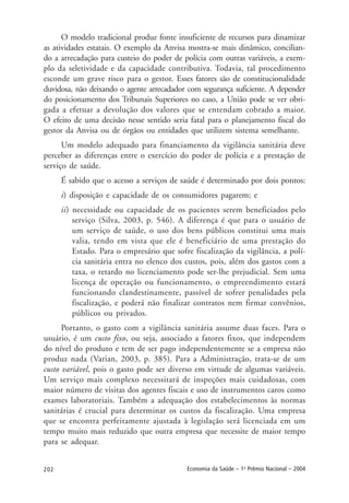 202 Economia da Saúde – 1o
Prêmio Nacional – 2004
O modelo tradicional produz fonte insuficiente de recursos para dinamizar
as atividades estatais. O exemplo da Anvisa mostra-se mais dinâmico, concilian-
do a arrecadação para custeio do poder de polícia com outras variáveis, a exem-
plo da seletividade e da capacidade contributiva. Todavia, tal procedimento
esconde um grave risco para o gestor. Esses fatores são de constitucionalidade
duvidosa, não deixando o agente arrecadador com segurança suficiente. A depender
do posicionamento dos Tribunais Superiores no caso, a União pode se ver obri-
gada a efetuar a devolução dos valores que se entendam cobrado a maior.
O efeito de uma decisão nesse sentido seria fatal para o planejamento fiscal do
gestor da Anvisa ou de órgãos ou entidades que utilizem sistema semelhante.
Um modelo adequado para financiamento da vigilância sanitária deve
perceber as diferenças entre o exercício do poder de polícia e a prestação de
serviço de saúde.
É sabido que o acesso a serviços de saúde é determinado por dois pontos:
i) disposição e capacidade de os consumidores pagarem; e
ii) necessidade ou capacidade de os pacientes serem beneficiados pelo
serviço (Silva, 2003, p. 546). A diferença é que para o usuário de
um serviço de saúde, o uso dos bens públicos constitui uma mais
valia, tendo em vista que ele é beneficiário de uma prestação do
Estado. Para o empresário que sofre fiscalização da vigilância, a polí-
cia sanitária entra no elenco dos custos, pois, além dos gastos com a
taxa, o retardo no licenciamento pode ser-lhe prejudicial. Sem uma
licença de operação ou funcionamento, o empreendimento estará
funcionando clandestinamente, passível de sofrer penalidades pela
fiscalização, e poderá não finalizar contratos nem firmar convênios,
públicos ou privados.
Portanto, o gasto com a vigilância sanitária assume duas faces. Para o
usuário, é um custo fixo, ou seja, associado a fatores fixos, que independem
do nível do produto e tem de ser pago independentemente se a empresa não
produz nada (Varian, 2003, p. 385). Para a Administração, trata-se de um
custo variável, pois o gasto pode ser diverso em virtude de algumas variáveis.
Um serviço mais complexo necessitará de inspeções mais cuidadosas, com
maior número de visitas dos agentes fiscais e uso de instrumentos caros como
exames laboratoriais. Também a adequação dos estabelecimentos às normas
sanitárias é crucial para determinar os custos da fiscalização. Uma empresa
que se encontra perfeitamente ajustada à legislação será licenciada em um
tempo muito mais reduzido que outra empresa que necessite de maior tempo
para se adequar.
 