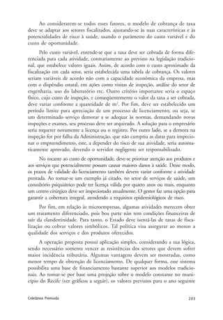 203Coletânea Premiada
Ao considerarem-se todos esses fatores, o modelo de cobrança de taxa
deve se adaptar aos setores fiscalizados, ajustando-se às suas características e às
potencialidades de risco à saúde, usando o parâmetro do custo variável e do
custo de oportunidade.
Pelo custo variável, entende-se que a taxa deve ser cobrada de forma dife-
renciada para cada atividade, contrariamente ao previsto na legislação tradicio-
nal, que estabelece valores iguais. Assim, de acordo com o custo aproximado da
fiscalização em cada setor, seria estabelecida uma tabela de cobrança. Os valores
seriam variáveis de acordo não com a capacidade econômica da empresa, mas
com o dispêndio estatal, em ações como visitas de inspeção, análise do setor de
engenharia, uso do laboratório etc. Outro critério importante seria o espaço
físico, cujo custo de inspeção, e conseqüentemente o valor da taxa a ser cobrada,
deve variar conforme a quantidade de m2
. Por fim, deve ser estabelecido um
período limite para apreciação de um processo de licenciamento; ou seja, se
um determinado serviço demorar a se adequar às normas, demandando novas
inspeções e exames, seu processo deve ser arquivado. A solução para o empresário
seria requerer novamente a licença ou o registro. Por outro lado, se a demora na
inspeção for por falha da Administração, que não cumpriu as datas para inspecio-
nar o empreendimento, este, a depender do risco de sua atividade, seria automa-
ticamente aprovado, devendo o servidor negligente ser responsabilizado.
No tocante ao custo de oportunidade, deve-se priorizar atenção aos produtos e
aos serviços que potencialmente possam causar maiores danos à saúde. Desse modo,
os prazos de validade do licenciamento também devem variar conforme a atividade
prestada. Ao tomar-se um exemplo já citado, no setor de serviços de saúde, um
consultório psiquiátrico pode ter licença válida por quatro anos ou mais, enquanto
um centro cirúrgico deve ser inspecionado anualmente. O gestor faz uma opção para
garantir a cobertura integral, atendendo a requisitos epidemiológicos de risco.
Por fim, em relação às microempresas, algumas atividades merecem obter
um tratamento diferenciado, pois boa parte não tem condições financeiras de
sair da clandestinidade. Para tanto, o Estado deve isentá-las de taxas de fisca-
lização ou cobrar valores simbólicos. Tal política visa assegurar ao menos a
qualidade dos serviços e dos produtos oferecidos.
A operação proposta possui aplicação simples, considerando a sua lógica,
sendo necessário somente vencer as resistências dos setores que devem sofrer
maior incidência tributária. Algumas vantagens devem ser mostradas, como
menor tempo de obtenção de licenciamento. De qualquer forma, esse sistema
possibilita uma base de financiamento bastante superior aos modelos tradicio-
nais. Ao tomar-se por base uma projeção sobre o modelo constante no muni-
cípio do Recife (ver gráficos a seguir), os valores previstos para o ano seguinte
 
