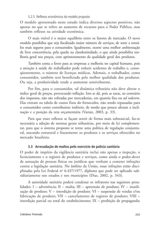 205Coletânea Premiada
3.2.5 Reflexos econômicos do modelo proposto
O modelo apresentado neste estudo indica diversos aspectos positivos, não
apenas no que se refere ao aumento de recursos para o Poder Público, mas
também reflexos na atividade econômica.
O mais visível é o maior equilíbrio entre os fatores de mercado. O novo
modelo possibilita que seja fiscalizado maior número de serviços, de sorte a torná-
los mais seguros para o consumidor. Igualmente, ocorre uma melhor ambientação
de livre concorrência, pela queda na clandestinidade, o que ainda possibilita me-
lhoria geral nos preços, com aprimoramento da qualidade geral dos produtos.
Também conta a favor para as empresas a melhoria no capital humano, pois
a atenção à saúde do trabalhador pode reduzir acidentes de trabalho e, conse-
qüentemente, o número de licenças médicas. Ademais, o trabalhador, como
consumidor, também será beneficiado pela melhor qualidade dos produtos.
Ou seja, a produtividade tende a aumentar sensivelmente.
Por fim, para o consumidor, tal dinâmica tributária não deve alterar o
índice geral de preços, provocando inflação. Isto se dá, pois as taxas, ao contrário
dos impostos, não são cobradas por mercadorias, em quantia fixa ou ad valorem.
Elas entram na tabela de custos fixos do fornecedor, não sendo repassadas para
o consumidor como contribuinte indireto, de modo que pouco afetam a incli-
nação e a posição da reta orçamentária (Varian, 2003, p. 33).
Para que esses reflexos se façam sentir de forma mais substancial, faz-se
necessária a adoção de normas gerais tributárias, por meio de lei complemen-
tar, para que o sistema proposto se torne uma política de regulação conjuntu-
ral, atacando estrutural e linearmente os produtos e os serviços oferecidos no
mercado brasileiro.
3.3 Arrecadação de multas pelo exercício de polícia sanitária
O poder de império da vigilância sanitária inclui não apenas a inspeção, o
licenciamento e o registro de produtos e serviços, como ainda o poder-dever
de autuação de pessoas físicas ou jurídicas que venham a cometer infrações
contra a legislação sanitária. No âmbito da União, essas infrações estão disci-
plinadas pela Lei Federal no
6.437/1977, diploma que pode ser aplicado sub-
sidiariamente nos estados e nos municípios (Dias, 2002, p. 343).
A autoridade sanitária poderá condenar os infratores nas seguintes pena-
lidades: I – advertência; II – multa; III – apreensão de produto; IV – inutili-
zação de produto; V – interdição de produto; VI – suspensão de vendas e/ou
fabricação de produto; VII – cancelamento de registro de produto; VIII –
interdição parcial ou total do estabelecimento; IX – proibição de propaganda;
 