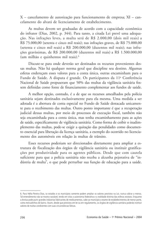 206 Economia da Saúde – 1o
Prêmio Nacional – 2004
X – cancelamento de autorização para funcionamento de empresa; XI – can-
celamento do alvará de licenciamento de estabelecimento.
As multas devem ser graduadas de acordo com a capacidade econômica
do infrator (Dias, 2002, p. 344). Para tanto, a citada Lei prevê uma adequa-
ção. Nas infrações leves, a multa será de R$ 2.000,00 (dois mil reais) a
R$ 75.000,00 (setenta e cinco mil reais); nas infrações graves, de R$ 75.000,00
(setenta e cinco mil reais) a R$ 200.000,00 (duzentos mil reais); nas infra-
ções gravíssimas, de R$ 200.000,00 (duzentos mil reais) a R$ 1.500.000,00
(um milhão e quinhentos mil reais).6
Discute-se para onde deverão ser destinados os recursos provenientes des-
sas multas. Não há qualquer norma geral que discipline seu destino. Algumas
esferas endereçam esses valores para a conta única, outras encaminham para o
Fundo de Saúde. A disputa é grande. Os participantes da 11a
Conferência
Nacional de Saúde propuseram que 50% das multas da vigilância sanitária fos-
sem definidas como fonte de financiamento complementar aos fundos de saúde.
A melhor opção, contudo, é a de que os recursos amealhados pela polícia
sanitária sejam destinados exclusivamente para ela mesma. Uma medida a ser
adotada é a abertura de conta especial no Fundo de Saúde destacada unicamen-
te para o recebimento das multas. Outro ponto importante é que a recuperação
judicial dessas multas, por meio de processos de execução fiscal, também não
seja encaminhada para a conta única, mas tenha encaminhamento para as ações
de saúde, especificamente de vigilância sanitária. Como forma de coibir o inadim-
plemento das multas, pode-se exigir a quitação das penalidades como documen-
to essencial para liberação da licença sanitária, a exemplo do ocorrido no licencia-
mento dos automóveis em relação às multas de trânsito.
Esses recursos poderiam ser direcionados diretamente para ampliar a es-
trutura de fiscalização dos órgãos de vigilância sanitária ou instituir gratifica-
ções por produtividade para os agentes públicos. Desde que com cautela
suficiente para que a polícia sanitária não receba a alcunha pejorativa de “in-
dústria de multa”, o que pode perturbar sua função de educação para a saúde.
6. Para Hélio Pereira Dias, os estados e os municípios somente podem ampliar os valores previstos na Lei, nunca cobrar a menos.
Tal entendimento não se mostra razoável, tendo em vista a autonomia federativa e a realidade distinta das esferas estatais. Enquanto
a Anvisa pode punir grandes indústrias fabricantes de medicamentos, cabe ao município o exame de estabelecimentos de menor porte,
como mercadinhos de bairro. Assim, desde que previstos em lei ou em regulamento, os órgãos de vigilância sanitária poderão instituir
valores de multas condizentes com suas circunstâncias fáticas.
 