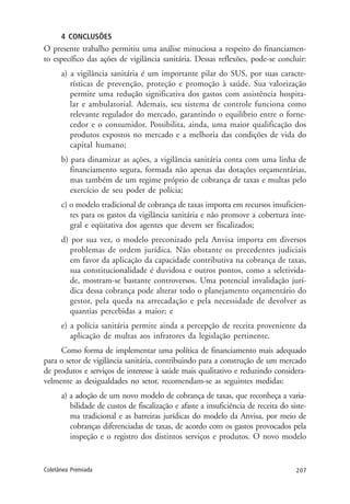 207Coletânea Premiada
4 CONCLUSÕES
O presente trabalho permitiu uma análise minuciosa a respeito do financiamen-
to específico das ações de vigilância sanitária. Dessas reflexões, pode-se concluir:
a) a vigilância sanitária é um importante pilar do SUS, por suas caracte-
rísticas de prevenção, proteção e promoção à saúde. Sua valorização
permite uma redução significativa dos gastos com assistência hospita-
lar e ambulatorial. Ademais, seu sistema de controle funciona como
relevante regulador do mercado, garantindo o equilíbrio entre o forne-
cedor e o consumidor. Possibilita, ainda, uma maior qualificação dos
produtos expostos no mercado e a melhoria das condições de vida do
capital humano;
b) para dinamizar as ações, a vigilância sanitária conta com uma linha de
financiamento segura, formada não apenas das dotações orçamentárias,
mas também de um regime próprio de cobrança de taxas e multas pelo
exercício de seu poder de polícia;
c) o modelo tradicional de cobrança de taxas importa em recursos insuficien-
tes para os gastos da vigilância sanitária e não promove a cobertura inte-
gral e eqüitativa dos agentes que devem ser fiscalizados;
d) por sua vez, o modelo preconizado pela Anvisa importa em diversos
problemas de ordem jurídica. Não obstante os precedentes judiciais
em favor da aplicação da capacidade contributiva na cobrança de taxas,
sua constitucionalidade é duvidosa e outros pontos, como a seletivida-
de, mostram-se bastante controversos. Uma potencial invalidação jurí-
dica dessa cobrança pode alterar todo o planejamento orçamentário do
gestor, pela queda na arrecadação e pela necessidade de devolver as
quantias percebidas a maior; e
e) a polícia sanitária permite ainda a percepção de receita proveniente da
aplicação de multas aos infratores da legislação pertinente.
Como forma de implementar uma política de financiamento mais adequado
para o setor de vigilância sanitária, contribuindo para a construção de um mercado
de produtos e serviços de interesse à saúde mais qualitativo e reduzindo considera-
velmente as desigualdades no setor, recomendam-se as seguintes medidas:
a) a adoção de um novo modelo de cobrança de taxas, que reconheça a varia-
bilidade de custos de fiscalização e afaste a insuficiência de receita do siste-
ma tradicional e as barreiras jurídicas do modelo da Anvisa, por meio de
cobranças diferenciadas de taxas, de acordo com os gastos provocados pela
inspeção e o registro dos distintos serviços e produtos. O novo modelo
 