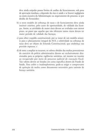 208 Economia da Saúde – 1o
Prêmio Nacional – 2004
deve ainda estipular prazos limites de análise do licenciamento, sob pena
de aprovação imediata, a depender do risco à saúde e se houver negligência
ou mora excessiva da Administração; ou arquivamento do processo, se por
desídia do fornecedor;
b) o novo modelo de cobrança de taxas e de licenciamento deve ainda
instituir critérios, pelo custo de oportunidade, de validade das licen-
ças. Assim, as atividades de maior risco devem ser avaliadas com menor
prazo, ao passo que aquelas que não oferecem tantos riscos devem ter
maior período de validade das licenças;
c) para obter respaldo constitucional, por se tratar de um modelo atraen-
te para o planejamento integral do SUS, a seletividade na cobrança de
taxas deve ser objeto de Emenda Constitucional, que estabeleça sua
previsão expressa; e
d) de sorte a ampliar os recursos, os valores obtidos das multas provenientes
do exercício da polícia administrativa devem ser exclusivamente dire-
cionados para as próprias vigilâncias sanitárias, até mesmo no tocante
ao recuperado por meio de processo judicial de execução fiscal.
Tais valores devem ser lotados em conta específica dentro do Fundo de
Saúde. Para coibir o inadimplemento, pode-se exigir o comprovante
de quitação da multa como documento necessário para emissão de
licença sanitária.
 