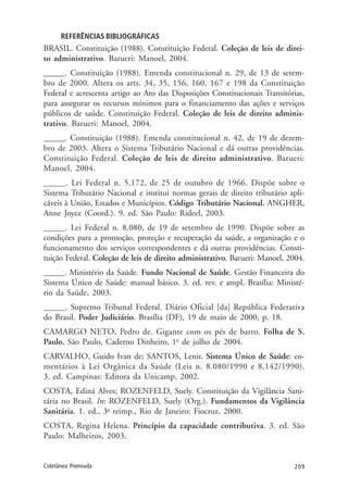 209Coletânea Premiada
REFERÊNCIAS BIBLIOGRÁFICAS
BRASIL. Constituição (1988). Constituição Federal. Coleção de leis de direi-
to administrativo. Barueri: Manoel, 2004.
_____. Constituição (1988). Emenda constitucional n. 29, de 13 de setem-
bro de 2000. Altera os arts. 34, 35, 156, 160, 167 e 198 da Constituição
Federal e acrescenta artigo ao Ato das Disposições Constitucionais Transitórias,
para assegurar os recursos mínimos para o financiamento das ações e serviços
públicos de saúde. Constituição Federal. Coleção de leis de direito adminis-
trativo. Barueri: Manoel, 2004.
_____. Constituição (1988). Emenda constitucional n. 42, de 19 de dezem-
bro de 2003. Altera o Sistema Tributário Nacional e dá outras providências.
Constituição Federal. Coleção de leis de direito administrativo. Barueri:
Manoel, 2004.
_____. Lei Federal n. 5.172, de 25 de outubro de 1966. Dispõe sobre o
Sistema Tributário Nacional e institui normas gerais de direito tributário apli-
cáveis à União, Estados e Municípios. Código Tributário Nacional. ANGHER,
Anne Joyce (Coord.). 9. ed. São Paulo: Rideel, 2003.
_____. Lei Federal n. 8.080, de 19 de setembro de 1990. Dispõe sobre as
condições para a promoção, proteção e recuperação da saúde, a organização e o
funcionamento dos serviços correspondentes e dá outras providências. Consti-
tuição Federal. Coleção de leis de direito administrativo. Barueri: Manoel, 2004.
_____. Ministério da Saúde. Fundo Nacional de Saúde. Gestão Financeira do
Sistema Único de Saúde: manual básico. 3. ed. rev. e ampl. Brasília: Ministé-
rio da Saúde, 2003.
_____. Supremo Tribunal Federal. Diário Oficial [da] República Federativa
do Brasil. Poder Judiciário. Brasília (DF), 19 de maio de 2000, p. 18.
CAMARGO NETO, Pedro de. Gigante com os pés de barro. Folha de S.
Paulo, São Paulo, Caderno Dinheiro, 1o
de julho de 2004.
CARVALHO, Guido Ivan de; SANTOS, Lenir. Sistema Único de Saúde: co-
mentários à Lei Orgânica da Saúde (Leis n. 8.080/1990 e 8.142/1990).
3. ed. Campinas: Editora da Unicamp, 2002.
COSTA, Ediná Alves; ROZENFELD, Suely. Constituição da Vigilância Sani-
tária no Brasil. In: ROZENFELD, Suely (Org.). Fundamentos da Vigilância
Sanitária. 1. ed., 3a
reimp., Rio de Janeiro: Fiocruz, 2000.
COSTA, Regina Helena. Princípio da capacidade contributiva. 3. ed. São
Paulo: Malheiros, 2003.
 