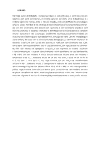 RESUMO
O principal objetivo deste trabalho é comparar as relações de custo-efetividade de stents recobertos com
rapamicina com stents convencionais, em modelos aplicáveis ao Sistema Único de Saúde (SUS) e à
medicina suplementar no Brasil. Entre os métodos utilizados, um modelo de Markov foi construído para
comparar custos e efetividade de três estratégias de tratamento de lesão coronariana sintomática: interven-
ção com stent convencional; stent recoberto com rapamicina; e stent convencional seguido de stent
recoberto para manejo de reestenose sintomática. Os desfechos clínicos foram sobrevida livre de eventos em
um ano e expectativa de vida. Os custos para procedimentos e eventos subseqüentes foram obtidos sob
duas perspectivas: sistema público e privado/convênios. Simulação de Monte Carlo foi empregada para
avaliar confiança dos dados. Entre os principais resultados desta pesquisa, a sobrevida em um ano livre de
reestenose foi de 92,7% com o uso do stent recoberto, de 78,8% com stent convencional e de 78,8%
com o uso do stent recoberto somente para os casos de reestenose, com expectativa de vida semelhan-
tes, entre 18,5 e 19 anos. Sob a perspectiva não-pública, o custo no primeiro ano foi de R$ 14.024 com
o stent convencional; R$ 15.128 com stent convencional seguido do recoberto nos casos de reestenose;
e R$ 17.840 com stent recoberto. A relação de custo-efetividade adicional entre stent recoberto e
convencional foi de R$ 27.403/evento evitado em um ano. Para o SUS, o custo em um ano foi de
R$ 5.788, de R$ 7.102 e de R$ 12.708, respectivamente, com uma relação de custo-efetividade
adicional de R$ 47.529/evento evitado. O custo por ano de vida salvo dos stents recobertos de rotina
versus somente para aqueles com reestenose foi de R$ 49.464 e R$ 356.354 para o setor privado e o
público, respectivamente. Como conclusão tem-se que o uso rotineiro de stent recoberto tem uma
relação de custo-efetividade elevada. O seu uso pode ser considerado atrativo para a medicina suple-
mentar em subgrupos de alto risco de reintervenção e para ambos os setores se o seu custo for reduzido.
 