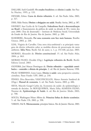 210 Economia da Saúde – 1o
Prêmio Nacional – 2004
DALLARI, Sueli Gandolfi. Os estados brasileiros e o direito à saúde. São Pau-
lo: Hucitec, 1995, p. 133.
DENARI, Zelmo. Curso de direito tributário. 8. ed. São Paulo: Atlas, 2002,
p. 327.
DIAS, Helio Pereira. Direitos e obrigações em saúde. Brasília: Anvisa, 2002, p. 387.
FAVERET, Ana Cecilia de Sá Campello. Federalismo fiscal e descentralização
no Brasil: o financiamento da política de saúde na década de 90 e início dos
anos 2000. (Tese de doutorado) – Instituto de Medicina Social, Universidade
do Estado do Rio de Janeiro. Rio de Janeiro, 2002, p. 200.
KLIKSBERG, Bernardo. Por uma economia com face mais humana. Brasília:
Unesco, 2003, p. 248.
LEAL, Virginia de Carvalho. Uma nova ética-ambiental e as principais vanta-
gens do direito tributário sobre as medidas diretas de preservação do meio
ambiente. Idéia Nova. Recife: Ed. do autor, n. 1, p. 153-168, jan./jun. 2003.
MORAES, Alexandre de. Direito constitucional. 15. ed. São Paulo: Atlas,
2004, p. 863.
MORAIS FILHO, Osvaldo (Org.). Legislação tributária do Recife. Recife:
Editora Litoral, 2003.
OLIVEIRA, José Marcos Domingues de. Direito tributário – capacidade contri-
butiva – conteúdo e eficácia do princípio. 2. ed. Rio de Janeiro: Renovar, 1998.
PILAU SOBRINHO, Liton Lanes. Direito à saúde: uma perspectiva constitu-
cionalista. Passo Fundo: UPF, 2003, p. 218.
PINHO, Diva Benevides; VASCONCELLOS, Marco Antonio Sandoval de
(Orgs.). Manual de economia. 4. ed. São Paulo: Saraiva, 2003, p. 606.
SILVA, Marcelo Gurgel Carlos da. Economia da saúde: da epidemiologia à
tomada de decisões. In: ROUQUAYROL, Maria Zélia; ALMEIDA FILHO,
Naomar de. Epidemiologia & Saúde. 6. ed. Rio de Janeiro: Medsi, 2003,
p. 708.
SOUZA, Washington Peluso Albino de. Primeiras linhas de direito econômico.
5. ed. São Paulo: LTr, 2003, p. 598.
VARIAN, Hal R. Microeconomia: princípios básicos. Rio de Janeiro: Elsevier, 2003.
 