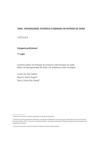TEMA: INTEGRALIDADE, EFICIÊNCIA E EQÜIDADE EM SISTEMAS DE SAÚDE
CAPÍTULO 8
Categoria profissional
1o
Lugar
Economia política da formação de consórcios intermunicipais de saúde:
efeitos da heterogeneidade de renda e de preferências entre municípios
Luciana da Silva Teixeira1
Maurício Soares Bugarin2
Maria Cristina Mac Dowell3
1. Doutora em Economia; Consultora Legislativa da Câmara dos Deputados.
2. Doutor em Economia; Bacharel em Matemática, UnB; Mestre em Matemática (Teoria dos Grupos), UnB; Master of Science in Economics,
University of Illinois; Ph.D. in Economics, University of Illinois. Vinculação institucional: Professor do Departamento de Economia da
Universidade de Brasília.
3. Doutora em Economia, Técnica do Instituto de Pesquisa Econômica Aplicada (Ipea).
 