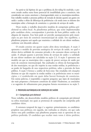 216 Economia da Saúde – 1o
Prêmio Nacional – 2004
Ao partir-se da hipótese de que o problema de free-riding foi resolvido, o pre-
sente estudo analisa outra fonte potencial de instabilidade para o consórcio, não
considerada nos textos anteriores: a heterogeneidade entre os municípios-membros.
Este trabalho modela o processo político de tomada de decisão quanto aos gastos em
saúde e analisa o efeito de diferenças de preferências e de renda entre os eleitores dos
municípios sobre a formação de consórcios e a provisão de serviços de saúde.
Desse modo, o trabalho desenvolve modelos de competição política pré-
eleitoral na esfera local. As plataformas políticas, que serão implementadas
pelo candidato eleito, correspondem à provisão do bem público saúde e da
alíquota de imposto. Esse bem pode ser provido autarquicamente pelo muni-
cípio ou por meio de consórcio intermunicipal de saúde. Em equilíbrio, a
plataforma proposta será aquela que maximiza a utilidade de um eleitor mediano,
conforme será discutido adiante.
O estudo consiste em quatro seções além desta introdução. A seção 2
apresenta o modelo de provisão autárquica de serviços de saúde, no qual o
eleitor deriva utilidade do consumo privado e do consumo desses serviços de
saúde. A solução quanto à provisão ótima de serviços de saúde e a utilidade
de um eleitor mediano são calculadas na seção 2.3. A seção 3 apresenta um
modelo em que os municípios têm a opção de prover serviços de saúde por
meio de consórcio intermunicipal. São analisados os efeitos da heterogeneida-
de dos municípios, no que diz respeito às suas rendas médias, às preferências e
ao poder de barganha de seus respectivos prefeitos, sobre a provisão do bem
público. A seção 4 fornece a análise de bem-estar. São estudadas três situações
distintas no que diz respeito às rendas médias e às preferências entre os muni-
cípios, e é estabelecido em quais delas haverá formação de consórcios.
Em outras palavras, é respondida a seguinte pergunta: que tipos de municípios
são mais propensos a formarem consórcios de saúde? Finalmente, as conclusões
e as sugestões de refinamentos para pesquisas futuras encontram-se na seção 5.
2 PROVISÃO AUTÁRQUICA DE SERVIÇOS DE SAÚDE
2.1 Competição pré-eleitoral
Neste trabalho, são desenvolvidos modelos políticos de competição pré-eleitoral
na esfera municipal, nos quais as promessas de campanha são cumpridas pelo
candidato eleito.
A estrutura temporal do jogo é a seguinte: primeiramente, os candidatos
propõem suas políticas; em seguida, são realizadas as eleições, em que cada
eleitor vota pelo candidato cuja plataforma proposta mais se aproxima de sua
política preferida. O candidato que receber mais votos é eleito prefeito;
 
