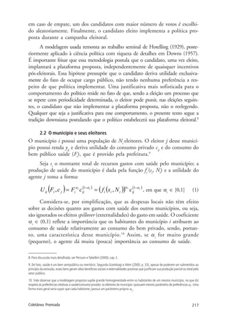 217Coletânea Premiada
em caso de empate, um dos candidatos com maior número de votos é escolhi-
do aleatoriamente. Finalmente, o candidato eleito implementa a política pro-
posta durante a campanha eleitoral.
A modelagem usada remonta ao trabalho seminal de Hotelling (1929), poste-
riormente aplicado à ciência política com riqueza de detalhes em Downs (1957).
É importante frisar que essa metodologia postula que o candidato, uma vez eleito,
implantará a plataforma proposta, independentemente de quaisquer incentivos
pós-eleitorais. Essa hipótese pressupõe que o candidato deriva utilidade exclusiva-
mente do fato de ocupar cargo público, não tendo nenhuma preferência a res-
peito de que política implementar. Uma justificativa mais sofisticada para o
comportamento do político reside no fato de que, sendo a eleição um processo que
se repete com periodicidade determinada, o eleitor pode punir, nas eleições seguin-
tes, o candidato que não implementar a plataforma proposta, não o reelegendo.
Qualquer que seja a justificativa para esse comportamento, o presente texto segue a
tradição downsiana postulando que o político estabelecerá sua plataforma eleitoral.8
2.2 O município e seus eleitores
O município i possui uma população de Ni
eleitores. O eleitor j desse municí-
pio possui renda yij
e deriva utilidade do consumo privado cij
e do consumo do
bem público saúde (Fi
), que é provido pela prefeitura.9
Seja si
o montante total de recursos gastos com saúde pelo município; a
produção de saúde do município é dada pela função fi
(si
, Ni
) e a utilidade do
agente j toma a forma:
( ) ( )
( )( ) ( )iiii
ijiiiijijiij cNsfcFcFU αααα −−
== 11
,, , em que αi
∈ [0,1] (1)
Considera-se, por simplificação, que as despesas locais não têm efeito
sobre as decisões quanto aos gastos com saúde dos outros municípios, ou seja,
são ignorados os efeitos spillover (externalidades) do gasto em saúde. O coeficiente
αi
∈ (0,1) reflete a importância que os habitantes do município i atribuem ao
consumo de saúde relativamente ao consumo do bem privado, sendo, portan-
to, uma característica desse município.10
Assim, se αi
for muito grande
(pequeno), o agente dá muita (pouca) importância ao consumo de saúde.
8. Para discussão mais detalhada, ver Persson eTabellini (2000), cap. 2.
9. De fato, saúde é um bem semipúblico ou meritório. Segundo Giambiagi e Além (2000, p. 33), apesar de poderem ser submetidos ao
princípio da exclusão, esses bens geram altos benefícios sociais e externalidades positivas que justificam sua produção parcial ou total pelo
setor público.
10. Vale observar que a modelagem proposta supõe grande homogeneidade entre os habitantes de um mesmo município, no que diz
respeito às preferências relativas a saúde/consumo privado: os eleitores do município i possuem mesmo parâmetro de preferências αi
. Uma
forma mais geral seria supor que cada habitante j possui um parâmetro próprio αij
.
 