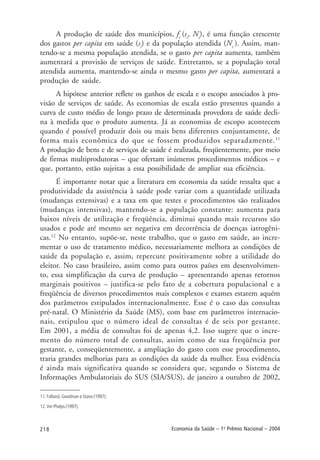 218 Economia da Saúde – 1o
Prêmio Nacional – 2004
A produção de saúde dos municípios, fi
(si
, Ni
), é uma função crescente
dos gastos per capita em saúde (si
) e da população atendida (Ni
). Assim, man-
tendo-se a mesma população atendida, se o gasto per capita aumenta, também
aumentará a provisão de serviços de saúde. Entretanto, se a população total
atendida aumenta, mantendo-se ainda o mesmo gasto per capita, aumentará a
produção de saúde.
A hipótese anterior reflete os ganhos de escala e o escopo associados à pro-
visão de serviços de saúde. As economias de escala estão presentes quando a
curva de custo médio de longo prazo de determinada provedora de saúde decli-
na à medida que o produto aumenta. Já as economias de escopo acontecem
quando é possível produzir dois ou mais bens diferentes conjuntamente, de
forma mais econômica do que se fossem produzidos separadamente.11
A produção de bens e de serviços de saúde é realizada, freqüentemente, por meio
de firmas multiprodutoras – que ofertam inúmeros procedimentos médicos – e
que, portanto, estão sujeitas a essa possibilidade de ampliar sua eficiência.
É importante notar que a literatura em economia da saúde ressalta que a
produtividade da assistência à saúde pode variar com a quantidade utilizada
(mudanças extensivas) e a taxa em que testes e procedimentos são realizados
(mudanças intensivas), mantendo-se a população constante: aumenta para
baixos níveis de utilização e freqüência, diminui quando mais recursos são
usados e pode até mesmo ser negativa em decorrência de doenças iatrogêni-
cas.12
No entanto, supõe-se, neste trabalho, que o gasto em saúde, ao incre-
mentar o uso de tratamento médico, necessariamente melhora as condições de
saúde da população e, assim, repercute positivamente sobre a utilidade do
eleitor. No caso brasileiro, assim como para outros países em desenvolvimen-
to, essa simplificação da curva de produção – apresentando apenas retornos
marginais positivos – justifica-se pelo fato de a cobertura populacional e a
freqüência de diversos procedimentos mais complexos e exames estarem aquém
dos parâmetros estipulados internacionalmente. Esse é o caso das consultas
pré-natal. O Ministério da Saúde (MS), com base em parâmetros internacio-
nais, estipulou que o número ideal de consultas é de seis por gestante.
Em 2001, a média de consultas foi de apenas 4,2. Isso sugere que o incre-
mento do número total de consultas, assim como de sua freqüência por
gestante, e, conseqüentemente, a ampliação do gasto com esse procedimento,
traria grandes melhorias para as condições da saúde da mulher. Essa evidência
é ainda mais significativa quando se considera que, segundo o Sistema de
Informações Ambulatoriais do SUS (SIA/SUS), de janeiro a outubro de 2002,
11. Folland, Goodman e Stano (1997).
12. Ver Phelps (1997).
 