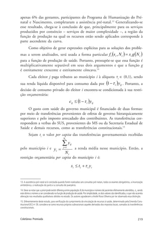 219Coletânea Premiada
apenas 6% das gestantes, participantes do Programa de Humanização do Pré-
natal e Nascimento, completaram a assistência pré-natal.13
Generalizando-se
esse resultado, chega-se à conclusão de que, principalmente para os serviços
produzidos por consórcio – serviços de maior complexidade –, a região da
função de produção na qual os recursos estão sendo aplicados corresponde à
parte ascendente da curva.
Como objetivo de gerar expressões explícitas para as soluções dos proble-
mas a serem analisados, será usada a forma particular ( ) ( )iiiii NgsNsf =,
para a função de produção de saúde. Portanto, pressupõe-se que essa função é
multiplicativamente separável em seus dois argumentos e que a função g
é estritamente crescente e estritamente côncava.14
Cada eleitor j paga tributos ao município i à alíquota τi
∈ (0,1), sendo
sua renda líquida disponível para consumo dada por ( ) iji yτ−1 . Portanto, a
decisão de consumo privado do eleitor i encontra-se condicionada à sua restri-
ção orçamentária:
( ) ijiij yc τ−≤ 1
O gasto com saúde do governo municipal é financiado de duas formas:
por meio de transferências provenientes de esferas de governo hierarquicamente
superiores e pelo imposto arrecadado dos contribuintes. As transferências cor-
respondem a verbas do SUS, provenientes do MS ou da Secretaria Estadual de
Saúde e demais recursos, como as transferências constitucionais.15
Sejam ti
o valor per capita das transferências governamentais recebidas
pelo município i e
i
N
j
ij
i
N
y
y
i
∑=
=
1 a renda média nesse município. Então, a
restrição orçamentária per capita do município i é:
iiii yts τ+≤
13. A assistência pré-natal só é concluída quando forem realizadas seis consultas pré-natais, todos os exames obrigatórios, a imunização
antitetânica, a realização do parto e a consulta de puerpério.
14. Deve-se notar que apriori pode existir diferença entre população Ni
do município e número de pacientes efetivamente atendidos,ni
,sendo
esteúltimoonúmeroaserconsideradonafunçãodeproduçãodesaúde.Porsimplicidade,osdoisvaloressãoidentificados,oquenãoacarreta
alteração nos resultados qualitativos obtidos no estudo. Os autores agradecem a André Rossi Oliveira por ter observado essa distinção.
15. Diferentemente deste estudo, para verificação do cumprimento da vinculação de recursos à saúde, determinado pela Emenda Cons-
titucional (EC) no
29, considera-se como recursos próprios subnacionais aqueles derivados dos impostos locais, somados às transferências
constitucionais.
 