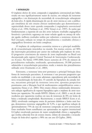 22 Economia da Saúde – 1o
Prêmio Nacional – 2004
1 INTRODUÇÃO
O implante eletivo de stents, comparado à angioplastia convencional por balão,
resulta em taxa significativamente maior de sucesso, em redução da reestenose
angiográfica e em diminuição da necessidade de revascularização subseqüente
da lesão-alvo. A rápida disseminação do uso de stents iniciou-se com a publica-
ção simultânea de três ensaios clínicos randomizados que demonstraram a
superioridade desses stents quando comparados à angioplastia convencional
(Serrys et al., 1994; Fischman et al., 1994; Versaci et al., 1997). As razões que
fundamentaram a expansão do uso dos stents incluem: resultados angiográficos
favoráveis e previsíveis; segurança em tratar oclusão aguda ou ameaça de oclu-
são aguda; melhores resultados tardios por reduzirem a reestenose; técnica de
fácil execução; redução no tempo do procedimento; e resultados clínicos e
angiográficos favoráveis em lesões complexas.
O implante de endopróteses coronárias tornou-se a principal modalida-
de de revascularização miocárdica no mundo. Em muitos centros, até 90%
das intervenções percutâneas por cateter são realizadas pelo implante de stents.
O progressivo crescimento do número de stents implantados no Brasil está
documentado pelo registro Central Nacional de Intervenções Cardiovascula-
res (Cenic). No biênio 1999-2000, houve aumento de 37% do número de
procedimentos realizados, totalizando, aproximadamente, 39.500 pacientes
submetidos à revascularização percutânea, tendo a maioria dos procedimentos
utilizado stents (Guimarães et al., 2003).
Entretanto, a reestenose intra-stent permanece a principal limitação dessa
forma de intervenção percutânea. A reestenose é um processo progressivo que
resulta em morbidade e em custos adicionais, especialmente pela necessidade de
nova revascularização da lesão-alvo. O controle da hiperplasia da camada ínti-
ma, mecanismo principal da reestenose intra-stent, apresenta perspectivas
promissoras com a liberação local de medicamentos antiproliferativos como a
rapamicina (Souza et al., 2001). Dois ensaios clínicos randomizados demonstra-
ram redução significativa da resposta hiperplásica após o implante de stents reco-
bertos por rapamicina. No estudo RAVEL (Morice et al., 2002), o uso de stents
recobertos por rapamicina resultou em taxa de reestenose de 0% em lesões de
baixa a moderada complexidade. Recentemente, o estudo SIRIUS (Leon et al.,
2002), envolvendo contingente maior de pacientes diabéticos e lesões mais lon-
gas, demonstrou reestenose angiográfica de 9,2%, o que significou redução de
aproximadamente 75% da taxa de reestenose comparada ao stent convencional.
Esses resultados foram semelhantes aos apresentados no registro internacional
E-Cypher envolvendo pacientes de maior complexidade clínica e angiográfica,
que revelou sobrevida livre de eventos (morte, infarto do miocárdio e revascula-
rização da lesão-alvo) superior a 90% em um ano (E-Cypher, 2004).
 