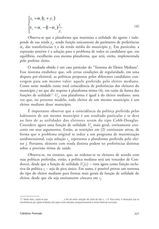 221Coletânea Premiada
(4)
Observa-se que a plataforma que maximiza a utilidade do agente i inde-
pende de sua renda yij
, sendo função unicamente do parâmetro de preferências
αi
, das transferências τi
e da renda média do município yi
. Em particular, a
expressão anterior é a solução para o problema de todos os candidatos que, em
equilíbrio, escolherão essa mesma plataforma, que será, então, implementada
pelo prefeito eleito.
O resultado obtido é um caso particular do “Teorema do Eleitor Mediano”.
Esse teorema estabelece que, sob certas condições de regularidade, em uma
disputa pré-eleitoral, as políticas propostas pelos diferentes candidatos con-
vergem para um mesmo valor: aquele preferido pelo eleitor mediano.
Como neste modelo existe total coincidência de preferências dos eleitores do
município j no que diz respeito à plataforma ótima (4), em razão da forma das
funções de utilidade17
Uij
, essa plataforma é igual à do eleitor mediano, uma
vez que, no presente modelo, todo eleitor de um mesmo município é um
eleitor mediano desse município.
É importante observar que a coincidência da política preferida pelos
habitantes de um mesmo município é um resultado particular e se deve
ao fato de as utilidades dos eleitores serem do tipo Cobb-Douglas.
Considere agora uma função de utilidade Uij
mais geral, estritamente cres-
cente em seus argumentos. Então, as restrições em (2) continuam ativas, de
forma que o problema original se reduz a um programa de maximização
unidimensional, cuja solução sij
representa a plataforma preferida pelo elei-
tor j. Portanto, eleitores com renda distinta podem ter preferências distintas
sobre a provisão ótima de saúde.
Observa-se, no entanto, que, ao ordenar-se os eleitores de acordo com
suas políticas preferidas, então, a política mediana será um vencedor de Con-
dorcet, desde que a função de utilidade Uij
(si
) – vista agora como função exclu-
siva da política si
– seja de pico único. Em suma, é possível provar um teorema
do tipo do eleitor mediano para formas mais gerais da função de utilidade do
eleitor, desde que ela seja estritamente côncava em si
.
17. Neste texto, supõe-se que , a fim de evitar soluções de canto do tipo τ i
= 0. Para tanto, é necessário que as
transferências per capita recebidas não sejam muito elevadas comparativamente à renda média do município.
 