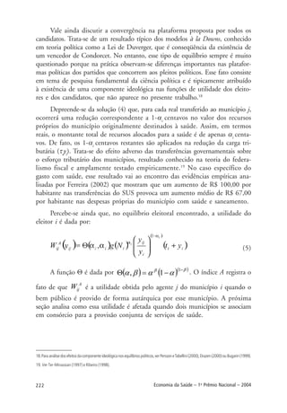 222 Economia da Saúde – 1o
Prêmio Nacional – 2004
Vale ainda discutir a convergência na plataforma proposta por todos os
candidatos. Trata-se de um resultado típico dos modelos à la Downs, conhecido
em teoria política como a Lei de Duverger, que é conseqüência da existência de
um vencedor de Condorcet. No entanto, esse tipo de equilíbrio sempre é muito
questionado porque na prática observam-se diferenças importantes nas platafor-
mas políticas dos partidos que concorrem aos pleitos políticos. Esse fato consiste
em tema de pesquisa fundamental da ciência política e é tipicamente atribuído
à existência de uma componente ideológica nas funções de utilidade dos eleito-
res e dos candidatos, que não aparece no presente trabalho.18
Depreende-se da solução (4) que, para cada real transferido ao município j,
ocorrerá uma redução correspondente a 1-αi
centavos no valor dos recursos
próprios do município originalmente destinados à saúde. Assim, em termos
reais, o montante total de recursos alocados para a saúde é de apenas αi
centa-
vos. De fato, os 1-αi
centavos restantes são aplicados na redução da carga tri-
butária (τi
yi
). Trata-se do efeito adverso das transferências governamentais sobre
o esforço tributário dos municípios, resultado conhecido na teoria do federa-
lismo fiscal e amplamente testado empiricamente.19
No caso específico do
gasto com saúde, esse resultado vai ao encontro das evidências empíricas ana-
lisadas por Ferreira (2002) que mostram que um aumento de R$ 100,00 por
habitante nas transferências do SUS provoca um aumento médio de R$ 67,00
por habitante nas despesas próprias do município com saúde e saneamento.
Percebe-se ainda que, no equilíbrio eleitoral encontrado, a utilidade do
eleitor i é dada por:
(5)
A função Θ é dada por ( ) ( )( )ββ
ααβα −
−=Θ
1
1, . O índice A registra o
fato de que
A
ijW é a utilidade obtida pelo agente j do município i quando o
bem público é provido de forma autárquica por esse município. A próxima
seção analisa como essa utilidade é afetada quando dois municípios se associam
em consórcio para a provisão conjunta de serviços de saúde.
18.Paraanálisedosefeitosdacomponenteideológicanosequilíbriospolíticos,verPerssoneTabellini(2000),Drazen(2000)ouBugarin(1999).
19. Ver Ter-Minassian (1997) e Ribeiro (1998).
 