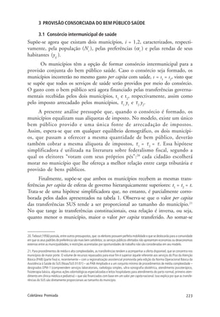 223Coletânea Premiada
3 PROVISÃO CONSORCIADA DO BEM PÚBLICO SAÚDE
3.1 Consórcio intermunicipal de saúde
Supõe-se agora que existam dois municípios, i = 1,2, caracterizados, respecti-
vamente, pela população (Ni
), pelas preferências (αi
) e pelas rendas de seus
habitantes (yij
).
Os municípios têm a opção de formar consórcio intermunicipal para a
provisão conjunta do bem público saúde. Caso o consórcio seja formado, os
municípios incorrerão no mesmo gasto per capita com saúde, s = s1
= s2
, visto que
se supõe que todos os serviços de saúde serão providos por meio do consórcio.
O gasto com o bem público será agora financiado pelas transferências governa-
mentais recebidas pelos dois municípios, t1
e t2
, respectivamente, assim como
pelo imposto arrecadado pelos municípios, τ1
y1
e τ2
y2
.
A presente análise pressupõe que, quando o consórcio é formado, os
municípios equalizam suas alíquotas de imposto. No modelo, existe um único
bem público provido e uma única fonte de arrecadação de impostos.
Assim, espera-se que em qualquer equilíbrio demográfico, os dois municípi-
os, que passam a oferecer a mesma quantidade de bem público, deverão
também cobrar a mesma alíquota de impostos, τ1
= τ2
= τ. Essa hipótese
simplificadora é utilizada na literatura sobre federalismo fiscal, segundo a
qual os eleitores “votam com seus próprios pés”:20
cada cidadão escolherá
morar no município que lhe ofereça a melhor relação entre carga tributária e
provisão de bens públicos.
Finalmente, supõe-se que ambos os municípios recebem as mesmas trans-
ferências per capita de esferas de governo hierarquicamente superiores: t1
= t2
= t.
Trata-se de uma hipótese simplificadora que, no entanto, é parcialmente corro-
borada pelos dados apresentados na tabela 1. Observa-se que o valor per capita
das transferências SUS tende a ser proporcional ao tamanho do município.21
No que tange às transferências constitucionais, essa relação é inversa, ou seja,
quanto menor o município, maior o valor per capita transferido. Ao somar-se
20. Tiebout (1956) postula, entre outros pressupostos, que: os eleitores possuem perfeita mobilidade e que se deslocarão para a comunidade
em que os seus padrões de preferência são mais bem satisfeitos; os serviços públicos ofertados não apresentam economias ou deseconomias
externas entre as municipalidades; e restrições acarretadas por oportunidades de trabalho não são consideradas em seu modelo.
21. Para procedimentos de média e alta complexidades, as transferências tendem a acompanhar a oferta disponível, que se concentra nos
municípios de maior porte. O volume de recursos repassados para esse fim é superior àquele referente aos serviços do Piso da Atenção
Básica (PAB) (parte fixa) e, recentemente – com a regionalização assistencial promovida pela edição da Norma Operacional Básica da
Assistência à Saúde do SUS (Noas/SUS 01/01) – ao PAB-Ampliado e a um conjunto mínimo de procedimentos de média complexidade –
designados EPM-1 (compreendem serviços laboratoriais, radiologia simples, ultra-sonografia obstétrica, atendimento psicoterápico,
fisioterapia básica, algumas ações odontológicas especializadas e leitos hospitalares para atendimento do parto normal, primeiro aten-
dimento em clínica médica e pediatria) – que são financiados com base em um valor per capita nacional. Isso explica por que as transfe-
rências do SUS são diretamente proporcionais ao tamanho do município.
 