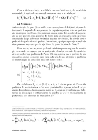 225Coletânea Premiada
Com a hipótese citada, a utilidade que um habitante i, do município
consorciado j, deriva de sua cesta de consumo passa a ser dada por:
(6)
3.3 Negociação
A determinação do gasto (s) em saúde, com a conseqüente definição da alíquota de
imposto (τ ), depende de um processo de negociação política entre os prefeitos
dos municípios envolvidos. Em particular, quanto maior for o poder de negocia-
ção de um prefeito, mais próximo do ótimo para seu município será a provisão
consorciada. Logo, diferentes resultados poderão ser obtidos, de acordo com o
poder de barganha de cada prefeito. No entanto, qualquer que seja o resultado
desse processo, espera-se que ele seja ótimo do ponto de vista de Pareto.23
Desse modo, para se prever qual será a decisão quanto ao gasto do municí-
pio com saúde, no caso em que os serviços são ofertados por meio de consórcio,
deve-se resolver um problema de Pareto (P). Ao supor-se que o prefeito de um
município atribui o mesmo peso para cada um de seus eleitores, o problema
de maximização do consórcio pode ser escrito como:
(P)
Os coeficientes λ1
, λ2
∈ [0,1], λ1
+ λ2
= 1 são os pesos de Pareto do
problema de maximização e refletem as possíveis diferenças no poder de nego-
ciação dos prefeitos. Assim, quanto maior for λ1
, mais as preferências dos habi-
tantes do município 1 influenciarão na escolha de q e τ, relativamente às
preferências dos eleitores do município 2.24
23. Essa hipótese está associada ao fato de que mecanismos que lidam com o efeito free-rider já foram discutidos em trabalhos anteriores.
Assim, neste estudo, supõe-se que tais mecanismos já tenham sido implantados.
24. A função objetivo apresentada anteriormente pode ser substituída por outra equivalente, e talvez mais comum, se for aplicada a função
logaritmo, resultando na expressão:
em que
 