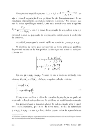 226 Economia da Saúde – 1o
Prêmio Nacional – 2004
Uma possível especificação para λi
, i = 1,2 é , ou
seja, o poder de negociação de um prefeito é função direta do tamanho de sua
população relativamente à população total do consórcio.25
No entanto, essa
não é a única especificação natural. Uma outra especificação seria a seguinte:
, isto é, o poder de negociação de um prefeito seria pro-
porcional à renda da população de seu município relativamente à renda total
do consórcio.
A variável y corresponde à renda média no consórcio: .
O problema de Pareto pode ser resolvido de forma análoga ao problema
de provisão autárquica de bem público. As restrições são ativas e a solução é
expressa por:
Em que . No caso em que a função de produção toma
a forma , obtém-se a seguinte solução explícita:
(7)
É importante analisar o efeito do tamanho da população, do poder de
negociação e dos demais parâmetros do problema no equilíbrio do consórcio.
Em primeiro lugar, o tamanho relativo de cada população afeta o equilí-
brio, exclusivamente, por meio da nova renda média de referência:
, em que n2
= 1–n1
. Assim, quanto maior for a população do
25. No Consórcio para Provisão de Água da Região Metropolitana de Bilbao, Espanha, o número de votos de cada município na assembléia
geral do consórcio é proporcional ao tamanho de sua população.
 