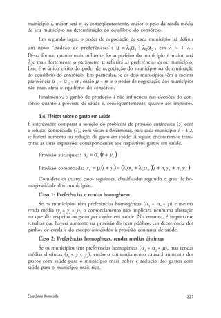 227Coletânea Premiada
município i, maior será ni
e, conseqüentemente, maior o peso da renda média
de seu município na determinação do equilíbrio do consórcio.
Em segundo lugar, o poder de negociação de cada município irá definir
um novo “padrão de preferências”: , em λ2
= 1–λ1
.
Dessa forma, quanto mais influente for o prefeito do município i, maior será
λi
e mais fortemente o parâmetro µ refletirá as preferências desse município.
Esse é o único efeito do poder de negociação do município na determinação
do equilíbrio do consórcio. Em particular, se os dois municípios têm a mesma
preferência α 1
= α 2
= α , então µ = α e o poder de negociação dos municípios
não mais afeta o equilíbrio do consórcio.
Finalmente, o ganho de produção l não influencia nas decisões do con-
sórcio quanto à provisão de saúde e, conseqüentemente, quanto aos impostos.
3.4 Efeitos sobre o gasto em saúde
É interessante comparar a solução do problema de provisão autárquica (3) com
a solução consorciada (7), com vistas a determinar, para cada município i = 1,2,
se haverá aumento ou redução do gasto em saúde. A seguir, encontram-se trans-
critas as duas expressões correspondentes aos respectivos gastos em saúde.
Provisão autárquica:
Provisão consorciada:
Considere os quatro casos seguintes, classificados segundo o grau de ho-
mogeneidade dos municípios.
Caso 1: Preferências e rendas homogêneas
Se os municípios têm preferências homogêneas (α1
= α2
= µ) e mesma
renda média (y1
= y2
= y), o consorciamento não implicará nenhuma alteração
no que diz respeito ao gasto per capita em saúde. No entanto, é importante
ressaltar que haverá aumento na provisão do bem público, em decorrência dos
ganhos de escala e do escopo associados à provisão conjunta de saúde.
Caso 2: Preferências homogêneas, rendas médias distintas
Se os municípios têm preferências homogêneas (α1
= α2
= µ), mas rendas
médias distintas (y1
< y < y2
), então o consorciamento causará aumento dos
gastos com saúde para o município mais pobre e redução dos gastos com
saúde para o município mais rico.
 