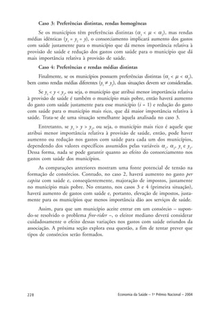 228 Economia da Saúde – 1o
Prêmio Nacional – 2004
Caso 3: Preferências distintas, rendas homogêneas
Se os municípios têm preferências distintas (α1
< µ < α2
), mas rendas
médias idênticas (y1
= y2
= y), o consorciamento implicará aumento dos gastos
com saúde justamente para o município que dá menos importância relativa à
provisão de saúde e redução dos gastos com saúde para o município que dá
mais importância relativa à provisão de saúde.
Caso 4: Preferências e rendas médias distintas
Finalmente, se os municípios possuem preferências distintas (α1
< µ < α2
),
bem como rendas médias diferentes (y1
≠ y2
), duas situações devem ser consideradas.
Se y1
< y < y2
, ou seja, o município que atribui menor importância relativa
à provisão de saúde é também o município mais pobre, então haverá aumento
do gasto com saúde justamente para esse município (i = 1) e redução do gasto
com saúde para o município mais rico, que dá maior importância relativa à
saúde. Trata-se de uma situação semelhante àquela analisada no caso 3.
Entretanto, se y1
> y > y2
, ou seja, o município mais rico é aquele que
atribui menor importância relativa à provisão de saúde, então, pode haver
aumento ou redução nos gastos com saúde para cada um dos municípios,
dependendo dos valores específicos assumidos pelas variáveis α1
, α2
, y1
e y2
.
Dessa forma, nada se pode garantir quanto ao efeito do consorciamento nos
gastos com saúde dos municípios.
As comparações anteriores mostram uma fonte potencial de tensão na
formação de consórcios. Contudo, no caso 2, haverá aumento no gasto per
capita com saúde e, conseqüentemente, majoração de impostos, justamente
no município mais pobre. No entanto, nos casos 3 e 4 (primeira situação),
haverá aumento de gastos com saúde e, portanto, elevação de impostos, justa-
mente para os municípios que menos importância dão aos serviços de saúde.
Assim, para que um município aceite entrar em um consórcio – supon-
do-se resolvido o problema free-rider –, o eleitor mediano deverá considerar
cuidadosamente o efeito dessas variações nos gastos com saúde oriundos da
associação. A próxima seção explora essa questão, a fim de tentar prever que
tipos de consórcios serão formados.
 