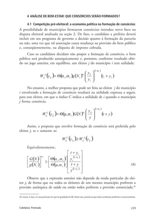 229Coletânea Premiada
4 ANÁLISE DE BEM-ESTAR: QUE CONSÓRCIOS SERÃO FORMADOS?
4.1 Competição pré-eleitoral: a economia política na formação de consórcios
A possibilidade de municípios formarem consórcios introduz novo foco na
disputa eleitoral analisada na seção 2. De fato, o candidato a prefeito deverá
incluir em seu programa de governo a decisão quanto à formação da parceria
ou não, uma vez que tal associação causa mudança na provisão do bem público
e, conseqüentemente, na alíquota de imposto cobrada.
Caso os candidatos decidam não propor a formação de consórcio, o bem
público será produzido autarquicamente e, portanto, conforme resultado obti-
do no jogo anterior, em equilíbrio, um eleitor j do município i tem utilidade:
No entanto, a melhor proposta que pode ser feita ao eleitor j do município
i envolvendo a formação de consórcio resultará na utilidade expressa a seguir,
para esse eleitor, em que o índice C indica a utilidade de i quando o município
j forma consórcio.
Assim, a proposta que envolve formação de consórcio será preferida pelo
eleitor j, se e somente se:
Equivalentemente,
(8)
Observe que a expressão anterior não depende da renda particular do elei-
tor j, de forma que ou todos os eleitores de um mesmo município preferem a
provisão autárquica de saúde ou então todos preferem a provisão consorciada.26
26. Exceto, é claro, no caso particular em que há igualdade em (8). Neste caso, postula-se que todos os eleitores preferirão o consorciamento.
 
