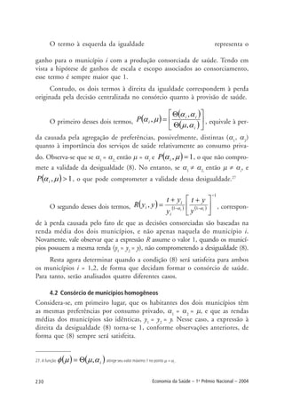 230 Economia da Saúde – 1o
Prêmio Nacional – 2004
O termo à esquerda da igualdade representa o
ganho para o município i com a produção consorciada de saúde. Tendo em
vista a hipótese de ganhos de escala e escopo associados ao consorciamento,
esse termo é sempre maior que 1.
Contudo, os dois termos à direita da igualdade correspondem à perda
originada pela decisão centralizada no consórcio quanto à provisão de saúde.
O primeiro desses dois termos, ( )
( )
( )⎥
⎦
⎤
⎢
⎣
⎡
Θ
Θ
=
i
ii
iP
αµ
αα
µα
,
,
, , equivale à per-
da causada pela agregação de preferências, possivelmente, distintas (α1
, α2
)
quanto à importância dos serviços de saúde relativamente ao consumo priva-
do. Observa-se que se α1
= α2,
então µ = αi
e ( ) 1, =µαiP , o que não compro-
mete a validade da desigualdade (8). No entanto, se α1
≠ α2,
então µ ≠ αi
, e
( ) 1, >µαiP , o que pode comprometer a validade dessa desigualdade.27
O segundo desses dois termos, ( ) ( ) ( )
1
11
,
−
−− ⎥
⎦
⎤
⎢
⎣
⎡ ++
= ii
y
yt
y
yt
yyR
i
i
i αα , correspon-
de à perda causada pelo fato de que as decisões consorciadas são baseadas na
renda média dos dois municípios, e não apenas naquela do município i.
Novamente, vale observar que a expressão R assume o valor 1, quando os municí-
pios possuem a mesma renda (y1
= y2
= y), não comprometendo a desigualdade (8).
Resta agora determinar quando a condição (8) será satisfeita para ambos
os municípios i = 1,2, de forma que decidam formar o consórcio de saúde.
Para tanto, serão analisados quatro diferentes casos.
4.2 Consórcio de municípios homogêneos
Considera-se, em primeiro lugar, que os habitantes dos dois municípios têm
as mesmas preferências por consumo privado, α1
= α2
= µ, e que as rendas
médias dos municípios são idênticas, y1
= y2
= y. Nesse caso, a expressão à
direita da desigualdade (8) torna-se 1, conforme observações anteriores, de
forma que (8) sempre será satisfeita.
27. A função ( ) ( )iαµµφ ,Θ= atinge seu valor máximo 1 no ponto µ = αi
.
 
