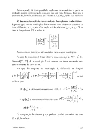231Coletânea Premiada
Assim, quando há homogeneidade total entre os municípios, o ganho de
produção garante o interesse pelo consórcio, que será então formado, desde que o
problema do free-rider, evidenciado em Teixeira et al. (2003), tenha sido resolvido.
4.3 Consórcio de municípios com preferências homogêneas e rendas distintas
Supõe-se agora que os municípios dão o mesmo valor relativo ao consumo de
bem público (α1
= α2
= µ) e têm rendas médias distintas (y1
< y < y2
). Nesse
caso, a desigualdade (8) se reduz a:
Assim, existem incentivos diferenciados para os dois municípios.
No caso do município 2, é fácil observar que, como y2
> y, .
Como , o município 2 terá interesse em formar consórcio inde-
pendentemente do valor de α2
.
No que diz respeito ao município 1, definindo as funções
e , é fácil
verificar que:
i ) é estritamente crescente com γ (0) = 1 e ; e
ii ) é estritamente decrescente com e
.
Da comparação das funções γ e ρ, pode-se concluir que existe um valor
, tal que:
 