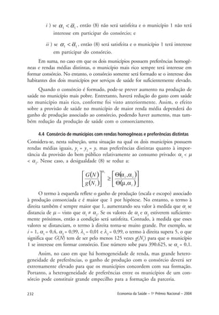 232 Economia da Saúde – 1o
Prêmio Nacional – 2004
i ) se , então (8) não será satisfeita e o município 1 não terá
interesse em participar do consórcio; e
ii ) se , então (8) será satisfeita e o município 1 terá interesse
em participar do consórcio.
Em suma, no caso em que os dois municípios possuem preferências homogê-
neas e rendas médias distintas, o município mais rico sempre terá interesse em
formar consórcio. No entanto, o consórcio somente será formado se o interesse dos
habitantes dos dois municípios por serviços de saúde for suficientemente elevado.
Quando o consórcio é formado, pode-se prever aumento na produção de
saúde no município mais pobre. Entretanto, haverá redução do gasto com saúde
no município mais rico, conforme foi visto anteriormente. Assim, o efeito
sobre a provisão de saúde no município de maior renda média dependerá do
ganho de produção associado ao consórcio, podendo haver aumento, mas tam-
bém redução da produção de saúde com o consorciamento.
4.4 Consórcio de municípios com rendas homogêneas e preferências distintas
Considera-se, nesta subseção, uma situação na qual os dois municípios possuem
rendas médias iguais, y1
= y2
= y, mas preferências distintas quanto à impor-
tância da provisão do bem público relativamente ao consumo privado: α1
< µ
< α2
. Nesse caso, a desigualdade (8) se reduz a:
O termo à esquerda reflete o ganho de produção (escala e escopo) associado
à produção consorciada e é maior que 1 por hipótese. No entanto, o termo à
direita também é sempre maior que 1, aumentando seu valor à medida que αi
se
distancia de µ – visto que α1
≠ α2
. Se os valores de α1
e α2
estiverem suficiente-
mente próximos, então a condição será satisfeita. Contudo, à medida que esses
valores se distanciam, o termo à direita torna-se muito grande. Por exemplo, se
i = 1, α1
= 0,4, α2
= 0,99, λ1
= 0,01 e λ2
= 0,99, o termo à direita supera 5, o que
significa que G(N) tem de ser pelo menos 125 vezes g(N1
) para que o município
1 se interesse em formar consórcio. Esse número sobe para 390.625, se α1
= 0,1.
Assim, no caso em que há homogeneidade de renda, mas grande hetero-
geneidade de preferências, o ganho de produção com o consórcio deverá ser
extremamente elevado para que os municípios concordem com sua formação.
Portanto, a heterogeneidade de preferências entre os municípios de um con-
sórcio pode constituir grande empecilho para a formação da parceria.
 
