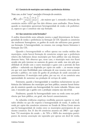 233Coletânea Premiada
4.5 Consórcio de municípios com rendas e preferências distintas
Neste caso, os dois “custos” associados à formação do consórcio,
e ( ) ( ) ( )
1
11
,
−
−− ⎥
⎦
⎤
⎢
⎣
⎡ ++
= ii
y
yt
y
yt
yyR
i
i
i αα , são maiores que 1, tornando a formação dos
consórcios menos viável que nos dois últimos casos analisados. Dessa forma,
quando os municípios apresentam heterogeneidade de renda e de preferênci-
as, espera-se que o consórcio não seja formado.
4.6 Que consórcios serão formados?
A análise desenvolvida nesta subseção mostra o papel determinante da homo-
geneidade de rendas e preferências na formação de CIS. Quando os consórcios
são totalmente homogêneos, os ganhos de escala são suficientes para garantir
sua formação. A heterogeneidade, no entanto, traz consigo fatores limitantes à
formação dos CIS.
Quando a heterogeneidade se reflete apenas nas rendas médias dos
municípios, então haverá formação de consórcios sempre que a preferência
relativa dos habitantes desses municípios por bem público não seja demasia-
damente baixa. Vale observar que, neste caso, o município mais rico ficará
atraído não pelo interesse no aumento de gastos em saúde, mas sim pela pos-
sibilidade de dividir com o outro município o gasto com a provisão do bem
público – reduzindo seu dispêndio per capita em saúde –, ao mesmo tempo
em que terá mais flexibilidade para realocação de seus recursos entre consumo
privado e público, em razão do ganho de produção de saúde associado ao
consorciamento. O município mais pobre, por sua vez, vê no consórcio uma
oportunidade de aumentar sua produção de serviços de saúde.
Entretanto, quando a heterogeneidade se manifesta exclusivamente nas pre-
ferências dos habitantes dos municípios por bem público, somente haverá forma-
ção de consórcio quando essa heterogeneidade for muito reduzida. Mesmo neste
caso, é necessário que o ganho com a produção conjunta seja não-trivial.
Finalmente, quando há heterogeneidade tanto na renda como nas prefe-
rências por bem público, em geral, não haverá consorciamento.
As reduzidas evidências empíricas recolhidas parecem suportar os resul-
tados obtidos no que diz respeito à homogeneidade de renda. A análise da
renda per capita dos consórcios existentes no Estado de Minas Gerais mostra
que há homogeneidade de rendas entre os municípios participantes de um
mesmo consórcio. Em 31 dos 64 consórcios atuantes em 2003 – que englo-
bam 754 municípios do estado –, de 70% a 100% dos municípios partici-
pantes da mesma associação são separados por apenas um decil de renda.
 