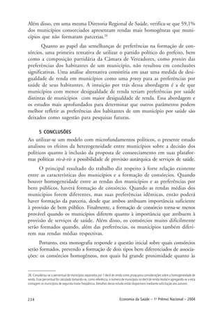 234 Economia da Saúde – 1o
Prêmio Nacional – 2004
Além disso, em uma mesma Diretoria Regional de Saúde, verifica-se que 59,1%
dos municípios consorciados apresentam rendas mais homogêneas que muni-
cípios que não formaram parcerias.28
Quanto ao papel das semelhanças de preferências na formação de con-
sórcios, uma primeira tentativa de utilizar o partido político do prefeito, bem
como a composição partidária da Câmara de Vereadores, como proxies das
preferências dos habitantes de um município, não resultou em conclusões
significativas. Uma análise alternativa consistiria em usar uma medida de desi-
gualdade de renda em municípios como uma proxy para as preferências por
saúde de seus habitantes. A intuição por trás dessa abordagem é a de que
municípios com menor desigualdade de renda teriam preferências por saúde
distintas de municípios com maior desigualdade de renda. Essa abordagem e
os estudos mais aprofundados para determinar que outros parâmetros podem
melhor refletir as preferências dos habitantes de um município por saúde são
deixados como sugestão para pesquisas futuras.
5 CONCLUSÕES
Ao utilizar-se um modelo com microfundamentos políticos, o presente estudo
analisou os efeitos da heterogeneidade entre municípios sobre a decisão dos
políticos quanto à inclusão da proposta de consorciamento em suas platafor-
mas políticas vis-à-vis a possibilidade de provisão autárquica de serviços de saúde.
O principal resultado do trabalho diz respeito à forte relação existente
entre as características dos municípios e a formação de consórcios. Quando
houver homogeneidade entre as rendas dos municípios e as preferências por
bens públicos, haverá formação de consórcio. Quando as rendas médias dos
municípios forem diferentes, mas suas preferências idênticas, então poderá
haver formação da parceria, desde que ambos atribuam importância suficiente
à provisão de bem público. Finalmente, a formação de consórcio torna-se menos
provável quando os municípios diferem quanto à importância que atribuem à
provisão de serviços de saúde. Além disso, os consórcios muito dificilmente
serão formados quando, além das preferências, os municípios também diferi-
rem nas rendas médias respectivas.
Portanto, esta monografia responde a questão inicial sobre quais consórcios
serão formados, prevendo a formação de dois tipos bem diferenciados de associa-
ções: os consórcios homogêneos, nos quais há grande proximidade quanto às
28. Considerou-se o percentual de municípios separados por 1 decil de renda como proxy para considerações sobre a homogeneidade de
renda. Esse percentual foi calculado tomando-se, como referência, o número de municípios no decil de renda modal e agregando-se a esta
contagem os municípios de segunda maior freqüência. Detalhes desse estudo estão disponíveis mediante solicitação aos autores.
 