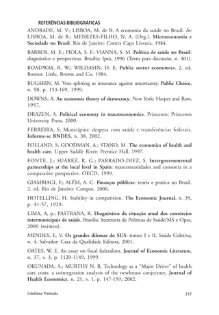 237Coletânea Premiada
REFERÊNCIAS BIBLIOGRÁFICAS
ANDRADE, M. V.; LISBOA, M. de B. A economia da saúde no Brasil. In:
LISBOA, M. de B.; MENEZES-FILHO, N. A. (Org.). Microeconomia e
Sociedade no Brasil. Rio de Janeiro: Contra Capa Livraria, 1984.
BARROS, M. E.; PIOLA, S. F.; VIANNA, S. M. Política de saúde no Brasil:
diagnóstico e perspectivas. Brasília: Ipea, 1996 (Texto para discussão, n. 401).
BOADWAY, R. W.; WILDASIN, D. E. Public sector economics. 2. ed.
Boston: Little, Brown and Co, 1984.
BUGARIN, M. Vote splitting as insurance against uncertainty. Public Choice,
n. 98, p. 153-169, 1999.
DOWNS, A. An economic theory of democracy. New York: Harper and Row,
1957.
DRAZEN, A. Political economy in macroeconomics. Princeton: Princeton
University Press, 2000.
FERREIRA, S. Municípios: despesa com saúde e transferências federais.
Informe-se BNDES, n. 38, 2002.
FOLLAND, S; GOODMAN, A.; STANO, M. The economics of health and
health care. Upper Saddle River: Prentice Hall, 1997.
FONTE, J.; SUÁREZ, R. G.; PARRADO-DIEZ, S. Intergovernmental
partnerships at the local level in Spain: mancomunidades and consortia in a
comparative perspective. OECD, 1999.
GIAMBIAGI, F.; ALÉM, A. C. Finanças públicas: teoria e prática no Brasil.
2. ed. Rio de Janeiro: Campus, 2000.
HOTELLING, H. Stability in competition. The Economic Journal, n. 39,
p. 41-57, 1929.
LIMA, A, p.; PASTRANA, R. Diagnóstico da situação atual dos consórcios
intermunicipais de saúde. Brasília: Secretaria de Políticas de Saúde/MS e Opas,
2000 (mimeo).
MENDES, E. V. Os grandes dilemas do SUS: tomos I e II. Saúde Coletiva,
n. 4. Salvador: Casa da Qualidade Editora, 2001.
OATES, W. E. An essay on fiscal federalism. Journal of Economic Literature,
n. 37, v. 3, p. 1120-1149, 1999.
OKUNADA, A.; MURTHY N. R. Technology as a “Major Driver” of health
care costs: a cointegration analysis of the newhouse conjecture. Journal of
Health Economics, n. 21, v. 1, p. 147-159, 2002.
 
