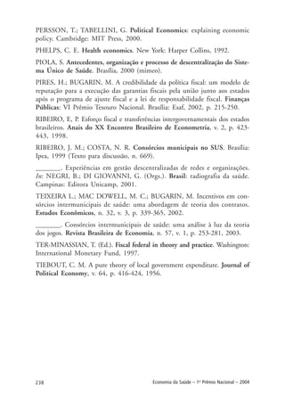 238 Economia da Saúde – 1o
Prêmio Nacional – 2004
PERSSON, T.; TABELLINI, G. Political Economics: explaining economic
policy. Cambridge: MIT Press, 2000.
PHELPS, C. E. Health economics. New York: Harper Collins, 1992.
PIOLA, S. Antecedentes, organização e processo de descentralização do Siste-
ma Único de Saúde. Brasília, 2000 (mimeo).
PIRES, H.; BUGARIN, M. A credibilidade da política fiscal: um modelo de
reputação para a execução das garantias fiscais pela união junto aos estados
após o programa de ajuste fiscal e a lei de responsabilidade fiscal. Finanças
Públicas: VI Prêmio Tesouro Nacional. Brasília: Esaf, 2002, p. 215-250.
RIBEIRO, E, P. Esforço fiscal e transferências intergovernamentais dos estados
brasileiros. Anais do XX Encontro Brasileiro de Econometria, v. 2, p. 423-
443, 1998.
RIBEIRO, J. M.; COSTA, N. R. Consórcios municipais no SUS. Brasília:
Ipea, 1999 (Texto para discussão, n. 669).
_______. Experiências em gestão descentralizadas de redes e organizações.
In: NEGRI, B.; DI GIOVANNI, G. (Orgs.). Brasil: radiografia da saúde.
Campinas: Editora Unicamp, 2001.
TEIXEIRA L.; MAC DOWELL, M. C.; BUGARIN, M. Incentivos em con-
sórcios intermunicipais de saúde: uma abordagem de teoria dos contratos.
Estudos Econômicos, n. 32, v. 3, p. 339-365, 2002.
_______. Consórcios intermunicipais de saúde: uma análise à luz da teoria
dos jogos. Revista Brasileira de Economia, n. 57, v. 1, p. 253-281, 2003.
TER-MINASSIAN, T. (Ed.). Fiscal federal in theory and practice. Washington:
International Monetary Fund, 1997.
TIEBOUT, C. M. A pure theory of local government expenditure. Journal of
Political Economy, v. 64, p. 416-424, 1956.
 