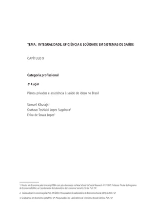 TEMA: INTEGRALIDADE, EFICIÊNCIA E EQÜIDADE EM SISTEMAS DE SAÚDE
CAPÍTULO 9
Categoria profissional
2o
Lugar
Planos privados e assistência à saúde do idoso no Brasil
Samuel Kilsztajn1
Gustavo Toshiaki Lopes Sugahara2
Erika de Souza Lopes3
1. Doutor em Economia pela Unicamp/1984 com pós-doutorado na New School for Social Research-NY/1997; Professor Titular do Programa
de Economia Política e Coordenador do Laboratório de Economia Social (LES) da PUC-SP.
2. Graduado em Economia pela PUC-SP/2004; Pesquisador do Laboratório de Economia Social (LES) da PUC-SP.
3. Graduanda em Economia pela PUC-SP; Pesquisadora do Laboratório de Economia Social (LES) da PUC-SP.
 
