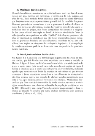 24 Economia da Saúde – 1o
Prêmio Nacional – 2004
2.3 Medidas de desfechos clínicos
Os desfechos clínicos considerados na avaliação foram: sobrevida livre de even-
tos em um ano, expressa em percentual, e expectativa de vida, expressa em
anos de vida. Estas medidas foram escolhidas para análise de custo-efetividade
por fornecerem um aspecto prontamente quantificável do benefício dos proce-
dimentos percutâneos coronarianos e por se prestarem à análise detalhada de
custo. Em termos de efetividade, muitas das variáveis consideradas eram se-
melhantes entre os grupos, mas foram computadas para entender a magnitu-
de dos custos de cada estratégia no Brasil. A inclusão do desfecho “anos de
vida ajustados para qualidade de vida (QALYs)”, inicialmente proposta, não
pôde ser viabilizada na medida em que não foram encontrados estudos condu-
zidos na população brasileira que quantificaram a qualidade de vida em indi-
víduos com angina ou sintomas de cardiopatia isquêmica. A extrapolação
de estudos americanos poderia ser feita, mas estes são passíveis de questiona-
mento científico.
2.4 Descrição do modelo de decisão clínica
Nas figuras 1 e 2, encontra-se a representação esquemática da árvore de deci-
são clínica, que foi dividida em dois modelos: curto prazo e modelo de
Markov. A figura 1 ilustra as decisões terapêuticas inicias e os desfechos imedi-
atos e a curto prazo (seis meses) para cada uma das estratégias. A figura 2
mostra a simulação para a coorte que sobreviveu ao procedimento, incluindo
aqueles que permaneceram livres de eventos em seis meses ou que tiveram
reestenose e foram novamente submetidos a procedimentos de revasculariza-
ção. Esta segunda parte é um modelo de Markov (estados transicionais) para
toda a vida após revascularização percutânea ou cirúrgica. Mortalidade não-
cardíaca por faixa etária foi estabelecida de modo idêntico para todas as estra-
tégias, sendo baseada em tábuas de sobrevida da população brasileira no ano
de 2001 (Disponível em: <http://www.ibge/diretoriadepesquisas/>). Essa es-
trutura de modelo foi descrita em outras análises econômicas com estrutura
semelhante (Cohen et al., 1994).
 