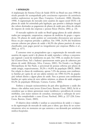 242 Economia da Saúde – 1o
Prêmio Nacional – 2004
1 INTRODUÇÃO
A implantação do Sistema Único de Saúde (SUS) no Brasil nos anos 1990 do
século passado foi acompanhada pelo crescimento expressivo da assistência
médica suplementar no país (Baer, Campino, Cavalcanti, 2000; Almeida,
1998). A segmentação do mercado entre usuários do seguro social (SUS) e de
planos de saúde foi estimulada pela legislação, que permite a dedução integral
dos valores destinados ao pagamento de planos de saúde para efeito do cálculo
do imposto de renda das empresas e pessoas físicas (Pereira, 2002, p. 23).
O mercado supletivo de saúde no Brasil agrega planos de saúde adminis-
trados por autogestão, cooperativas, empresas de medicina de grupo e segura-
doras. Os planos de saúde podem ser contratados diretamente por pessoas
físicas ou por empresas privadas e públicas. Em 1998, 24,5% dos brasileiros
estavam cobertos por planos de saúde e 66,3% dos planos passíveis de serem
classificados eram pagos parcial ou integralmente por empresas (Bahia et al.,
2002, p. 677).
É consenso entre os pesquisadores que a segmentação do mercado entre
usuários do seguro social e de planos de saúde reproduz e reforça a concentra-
ção regional e social do rendimento no país. Em 1998, os estados do Centro-
Sul (Centro-Oeste, Sul e Sudeste) apresentavam maior grau de cobertura por
planos de saúde (Kilsztajn, Silva, Camara, 2001). No Estado e na Região
Metropolitana de São Paulo, o percentual de pessoas cobertas por planos de
saúde atingia, respectivamente, 39,2% e 44,8% da população (IBGE, 2000).
Em relação às classes de rendimento, apenas 7,2% das pessoas com rendimen-
to familiar per capita de até um salário mínimo em 1998 (52,5% da popula-
ção) tinham direito a algum plano de saúde. Para as pessoas com rendimento
familiar per capita acima de nove salários mínimos, os planos de saúde atingiam
83,2% da população (Kilsztajn, Camara, Carmo, 2002).
Embora a situação socioeconômica do país afete igualmente a saúde dos
idosos e dos adultos mais jovens (Lima-Costa, Barreto, Giatti, 2002), há de se
considerar que os idosos apresentam maior incidência e prevalência de eventos
mórbidos, com maior número de consultas, internações e utilização de servi-
ços de alta complexidade e custo (Cesar, Paschoal, 2003, p. 227-228; Lima-
Costa, Barreto, Giatti, 2003).
O objetivo deste trabalho é analisar as características de saúde e o impac-
to da segmentação do mercado de saúde para o idoso, que deixa de ser econo-
micamente ativo no momento em que aumenta a sua demanda por assistência
médico-hospitalar.
 